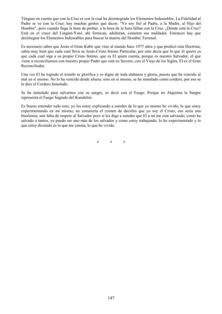147
Téngase en cuenta que con la Cruz es con la cual ha desintegrado los Elementos Indeseables. La Fidelidad al
Padre se ve con la Cruz; hay muchas gentes que dicen: "Yo soy fiel al Padre, a la Madre, al Hijo del
Hombre", pero cuando llega la hora de probar, a la hora de la hora fallan con la Cruz. ¿Dónde está la Cruz?
Está en el cruce del Lingam-Yoni; ahí fornican, adulteran, cometen sus maldades. Entonces hay que
desintegrar los Elementos Indeseables para buscar la muerte del Hombre Terrenal.
Es necesario saber que Jesús el Gran Kabir que vino al mundo hace 1977 años y que predicó esta Doctrina,
sabía muy bien que cada cual lleva su Jesús-Cristo Intimo Particular, por esto decía que lo que él quiere es
que cada cual siga a su propio Cristo Intimo, que es El quien cuenta, porque es nuestro Salvador, el que
viene a reconciliarnos con nuestro propio Padre que está en Secreto, con el Viejo de los Siglos, El es el Gran
Reconciliador.
Una vez El ha logrado el triunfo se glorifica y es digno de toda alabanza y gloria, puesto que ha vencido al
mal en sí mismo. No lo ha vencido desde afuera, sino en sí mismo, se ha inmolado como cordero, por eso se
le dice el Cordero Inmolado.
Se ha inmolado para salvarnos con su sangre, es decir con el Fuego. Porque en Alquimia la Sangre
representa el Fuego Sagrado del Kundalini.
Es bueno entender todo esto; yo les estoy explicando a ustedes de lo que yo mismo he vivido, lo que estoy
experimentando en mí mismo; no cometería el crimen de decirles que yo soy el Cristo, eso sería una
blasfemia, una falta de respeto al Salvador pero si les digo a ustedes que El a mí me está salvando, como ha
salvado a tantos, yo puedo ser uno más de los salvados y como estoy trabajando, lo he experimentado y lo
que estoy diciendo es lo que me consta, lo que he vivido.
* * *
 
