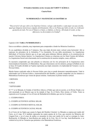 148
El Sendero Iniciático en los Arcanos del TAROT Y KÁBALA
Cuarta Parte
NUMEROLOGÍA Y MATEMÁTICAS ESOTÉRICAS
"Descorred el velo que cubre a los Espíritus Celestes, ved que cada hombre y cada mujer son una estrella,
igual que lámparas misteriosas colgadas del firmamento. Dios es la Flama que bulle en todo. La vivificante
geometría de todo. Por eso el Número es Santo, es Infinito, es Eterno. Allí donde él reside, no hay
diferencia. La diversidad es la Unidad".
Ritual Gnóstico
Capítulo LXII TABLA NUMEROLOGICA
Este es un tablero o plancha, muy importante para comprender a fondo los Misterios Esotéricos.
Es un cuadrilátero dividido en 9 números. Hay una triple división tanto vertical como horizontal. Ahí se
expresan los principios de la Aritmética Y La Geometría. En esa tabla encontramos: La Arquitectura
Individual, el Universo Interior que es el que cada quien debemos fabricar adentro, es la construcción de
nuestro Universo Intimo Interior. La Arquitectura Cósmica se relaciona con los Siete Cosmos del Infinito.
La Arquitectura Social está relacionada con la construcción de nuestros templos, casas, edificios.
Es necesario comprender que esta plancha se relaciona con los tres principios de la Arquitectura antes
mencionados,la Geometría y la Matemática. Hay que relacionarse con los números, porque la Kábala en eso
se basa. El Cuadro dividido en 9 partes representa una triple extensión o la triplicidad del Ternario o sea la
Novena Esfera.
Mucho hemos explicado sobre la Novena Esfera, pero ésta se puede demostrar matemáticamente. Todo lo
relacionado con la Novena Esfera o Autorrealización del Hombre, se puede comprobar con los números o
Matemáticas Esotéricas que vienen de épocas remotas. Analicemos el primer ternario vertical.
1 MONADA
4 CRUZ
7 SEPTENARIO
El "1" es la Mónada, la Unidad, el Iod-Heve Jehová, el Padre que está en secreto, es la Divina Triada y no
está encarnada en un Maestro que no ha matado el Ego. Es el Osiris, Dios mismo, el Verbo. Tiene su
expresión en el 4, porque el 4 es el Carro de Merkabah de la Kábala, que son los 4 cuerpos.
1.- CUERPO FISICO.
2.- CUERPO AUTENTICO ASTRAL SOLAR.
3.- CUERPO AUTENTICO MENTAL SOLAR.
4.- CUERPO AUTENTICO CAUSAL SOLAR.
Es el Carro de los Siglos que asume la figura del Hombre Celestial. La Mónada se expresa por medio del
Carro, en él viaja. El 4 también representa las cuatro puntas de la Cruz, que encierra los Misterios del
Lingam-Yoni, y en el cruce de ambos se encuentra la clave por medio de la cual se consigue la Auto-
Realización, la Mónada se Auto-Realiza por medio de la Cruz. Sin el 4 no hay Auto-Realización, o se
violaría la Ley de los Ternarios que pertenece a las Matemáticas Esotéricas.
 