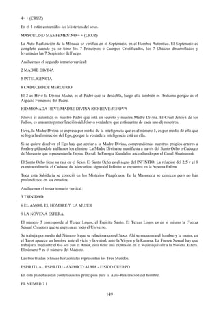 149
4= + (CRUZ)
En el 4 están contenidos los Misterios del sexo.
MASCULINO MAS FEMENINO = + (CRUZ)
La Auto-Realización de la Mónada se verifica en el Septenario, en el Hombre Autentico. El Septenario es
completo cuando ya se tiene los 7 Principios o Cuerpos Cristificados, los 7 Chakras desarrollados y
levantadas las 7 Serpientes de Fuego.
Analicemos el segundo ternario vertical:
2 MADRE DIVINA
5 INTELIGENCIA
8 CADUCEO DE MERCURIO
El 2 es Heve la Divina Madre, es el Padre que se desdobla, luego ella también es Brahama porque es el
Aspecto Femenino del Padre.
IOD:MONADA HEVE:MADRE DIVINA IOD-HEVE:JEHOVA
Jehová el auténtico es nuestro Padre que está en secreto y nuestra Madre Divina. El Cruel Jehová de los
Judios, es una antropomorfización del Jehová verdadero que está dentro de cada uno de nosotros.
Heve, la Madre Divina se expresa por medio de la inteligencia que es el número 5, es por medio de ella que
se logra la eliminación del Ego, porque la verdadera inteligencia está en ella.
Si se quiere disolver el Ego hay que apelar a la Madre Divina, comprendiendo nuestros propios errores a
fondo y pidiendole a ella nos los elimine. La Madre Divina se manifiesta a través del Santo Ocho o Caduceo
de Mercurio que representan la Espina Dorsal, la Energía Kundalini ascendiendo por el Canal Shushumná.
El Santo Ocho tiene su raiz en el Sexo. El Santo Ocho es el signo del INFINITO. La relación del 2,5 y el 8
es extraordinaria, el Caduceo de Mercurio o signo del Infinito se encuentra en la Novena Esfera.
Toda esta Sabiduría se conoció en los Misterios Pitagóricos. En la Masonería se conocen pero no han
profundizado en los estudios.
Analicemos el tercer ternario vertical:
3 TRINIDAD
6 EL AMOR, EL HOMBRE Y LA MUJER
9 LA NOVENA ESFERA
El número 3 corresponde al Tercer Logos, el Espiritu Santo. El Tercer Logos es en sí mismo la Fuerza
Sexual Creadora que se expresa en todo el Universo.
Se trabaja por medio del Número 6 que se relaciona con el Sexo. Ahí se encuentra el hombre y la mujer, en
el Tarot aparece un hombre ante el vicio y la virtud, ante la Virgen y la Ramera. La Fuerza Sexual hay que
trabajarla mediante el 6 o sea con el Amor, esto tiene una expresión en el 9 que equivale a la Novena Esfera.
El número 9 es el número del Maestro.
Las tres triadas o lineas horizontales representan los Tres Mundos.
ESPIRITUAL:ESPIRITU - ANIMICO:ALMA - FISICO:CUERPO
En esta plancha están contenidos los principios para la Auto-Realizacion del hombre.
EL NUMERO 1
 