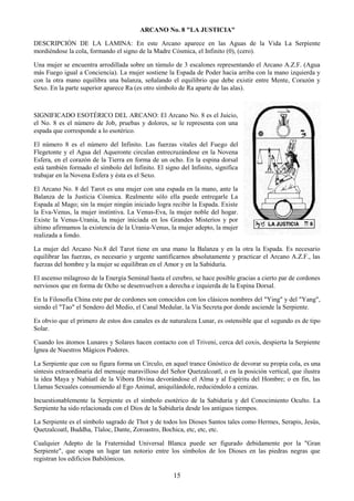 15
ARCANO No. 8 "LA JUSTICIA"
DESCRIPCIÓN DE LA LAMINA: En este Arcano aparece en las Aguas de la Vida La Serpiente
mordiéndose la cola, formando el signo de la Madre Cósmica, el Infinito (0), (cero).
Una mujer se encuentra arrodillada sobre un túmulo de 3 escalones representando el Arcano A.Z.F. (Agua
más Fuego igual a Conciencia). La mujer sostiene la Espada de Poder hacia arriba con la mano izquierda y
con la otra mano equilibra una balanza, señalando el equilibrio que debe existir entre Mente, Corazón y
Sexo. En la parte superior aparece Ra (es otro símbolo de Ra aparte de las alas).
SIGNIFICADO ESOTÉRICO DEL ARCANO: El Arcano No. 8 es el Juicio,
el No. 8 es el número de Job, pruebas y dolores, se le representa con una
espada que corresponde a lo esotérico.
El número 8 es el número del Infinito. Las fuerzas vitales del Fuego del
Flegetonte y el Agua del Aqueronte circulan entrecruzándose en la Novena
Esfera, en el corazón de la Tierra en forma de un ocho. En la espina dorsal
está también formado el símbolo del Infinito. El signo del Infinito, significa
trabajar en la Novena Esfera y ésta es el Sexo.
El Arcano No. 8 del Tarot es una mujer con una espada en la mano, ante la
Balanza de la Justicia Cósmica. Realmente sólo ella puede entregarle La
Espada al Mago; sin la mujer ningún iniciado logra recibir la Espada. Existe
la Eva-Venus, la mujer instintiva. La Venus-Eva, la mujer noble del hogar.
Existe la Venus-Urania, la mujer iniciada en los Grandes Misterios y por
último afirmamos la existencia de la Urania-Venus, la mujer adepto, la mujer
realizada a fondo.
La mujer del Arcano No.8 del Tarot tiene en una mano la Balanza y en la otra la Espada. Es necesario
equilibrar las fuerzas, es necesario y urgente santificarnos absolutamente y practicar el Arcano A.Z.F., las
fuerzas del hombre y la mujer se equilibran en el Amor y en la Sabiduría.
El ascenso milagroso de la Energía Seminal hasta el cerebro, se hace posible gracias a cierto par de cordones
nerviosos que en forma de Ocho se desenvuelven a derecha e izquierda de la Espina Dorsal.
En la Filosofía China este par de cordones son conocidos con los clásicos nombres del "Ying" y del "Yang",
siendo el "Tao" el Sendero del Medio, el Canal Medular, la Vía Secreta por donde asciende la Serpiente.
Es obvio que el primero de estos dos canales es de naturaleza Lunar, es ostensible que el segundo es de tipo
Solar.
Cuando los átomos Lunares y Solares hacen contacto con el Triveni, cerca del coxis, despierta la Serpiente
Ígnea de Nuestros Mágicos Poderes.
La Serpiente que con su figura forma un Círculo, en aquel trance Gnóstico de devorar su propia cola, es una
síntesis extraordinaria del mensaje maravilloso del Señor Quetzalcoatl, o en la posición vertical, que ilustra
la idea Maya y Nahúatl de la Víbora Divina devorándose el Alma y al Espíritu del Hombre; o en fin, las
Llamas Sexuales consumiendo al Ego Animal, aniquilándole, reduciéndolo a cenizas.
Incuestionablemente la Serpiente es el símbolo esotérico de la Sabiduría y del Conocimiento Oculto. La
Serpiente ha sido relacionada con el Dios de la Sabiduría desde los antiguos tiempos.
La Serpiente es el símbolo sagrado de Thot y de todos los Dioses Santos tales como Hermes, Serapis, Jesús,
Quetzalcoatl, Buddha, Tlaloc, Dante, Zoroastro, Bochica, etc, etc, etc.
Cualquier Adepto de la Fraternidad Universal Blanca puede ser figurado debidamente por la "Gran
Serpiente", que ocupa un lugar tan notorio entre los símbolos de los Dioses en las piedras negras que
registran los edificios Babilónicos.
 