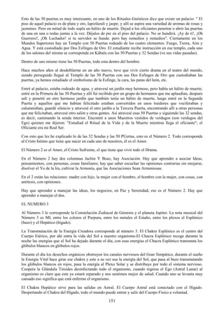 151
Esto de las 50 puertas es muy interesante, en uno de los Rituales Gnósticos dice que existe un palacio: " El
piso de aquel palacio es de plata y oro, lapizlázuli y jaspe; y allí se aspira una variedad de aromas de rosas y
jazmines. Pero en mitad de todo sopla un hálito de muerte. Dejad a los oficiantes penetrar o abrir las puertas
de una en una o todas juntas a la vez. Déjalos de pie en el piso del palacio. No se hundirá. ¡Ay de ti!, ¡Oh
Guerrero!, ¡Oh Luchador! si tu servidor se hunde. pero hay remedios y remedios". Ciertamente en los
Mundos Superiores hay un Templo con 50 Puertas rodeado de los cuatro elementos: Fuego, Tierra, Aire y
Agua. Y está custodiado por Dos Esfinges de Oro. El estudiante recibe instrucción en ese templo, cada uno
de los salones del mismo se corresponde en Kábala con las 50 Puertas y 32 Sendas (ve sus vidas pasadas).
Dentro de uno mismo tiene las 50 Puertas, todo esta dentro del hombre.
Hace muchos años al desdoblarme en un año nuevo, tuve que vivir cierto drama en el teatro del mundo,
siendo perseguido llegué al Templo de las 50 Puertas con sus Dos Esfinges de Oro que custodiaban las
puertas, ya hemos estudiado el simbolismo de la Esfinge, la cara, las patas del león, etc.
Entré al palacio, estaba rodeado de agua, y atravesé un jardín muy hermoso, pero había un hálito de muerte;
entré en la Primera de las 50 Puertas y allí fuí recibido por un grupo de hermanos que me aplaudían, después
salí y penetré en otro hermoso jardín que también tenía un hálito de muerte, luego entré en la Segunda
Puerta y aquellos que me habían felicitado estaban convertidos en unos traidores que vociferaban y
calumniaban, guardé silencio y atravesé el otro jardín a la Tercera Puerta, encontrando allí a otras personas
que me felicitaban, atravesé otro salón y otras gentes. Así atravesé esas 50 Puertas y siguiendo las 32 sendas,
es decir, caminando la senda interior. Encontré a unos Maestros vestidos de verdugos (son verdugos del
Ego) quienes me dijeron: "Estudiad el Ritual de la Vida y de la Muerte mientras llega el oficiante"; el
Oficiante era mi Real Ser.
Con esto que les he explicado lo de las 32 Sendas y las 50 PUertas, esto es el Número 2. Todo corresponde
al Cristo Intimo que tiene que nacer en cada uno de nosotros, él es el Amor.
El Número 2 es el Amor, el Cristo Sufriente, el que tiene que vivir todo el Drama.
En el Número 2 hay dos columnas Jachin Y Boaz, hay Asociación. Hay que aprender a asociar Ideas,
pensamientos, con personas, cosas familiares; hay que saber escuchar las opiniones contrarias sin enojarse,
disolver el Yo de la Ira, cultivar la Armonía, que las Asociaciones Sean Armoniosas.
En el 2 están las relaciones: madre con hijo, la mujer con el hombre, el hombre con la mujer, con cosas, con
antítesis, con opiniones.
Hay que aprender a manejar las ideas, los negocios, en Paz y Serenidad, ese es el Número 2. Hay que
aprender a manejar el dos.
EL NUMERO 3
Al Número 3 le corresponde la Constelación Zodiacal de Géminis y el planeta Jupiter. La nota musical del
Número 3 es MI, entre los colores el Purpura, entre los metales el Estaño, entre los plexos el Esplénico
(bazo) y el Hepático (hígado).
La Transmutación de la Energía Creadora corresponde al número 3. El Chakra Esplénico es el centro del
Cuerpo Etérico, por ahí entra la vida del Sol a nuestro organismo.El Chacra Esplénico recoge durante la
noche las energías que el Sol ha dejado durante el día, con esas energías el Chacra Esplénico transmuta los
glóbulos blancos en glóbulos rojos.
Durante el día los desechos orgánicos obstruyen los canales nerviosos del Gran Simpático, durante el sueño
la Energía Vital hace girar ese chakra y este a su vez usa la energía del Sol, que pasa al bazo transmutando
los glóbulos blancos en rojos, pasa la energía al Plexo Solar y se distribuye por todo el sistema nervioso.
Coopera la Glándula Tiroides desinfectando todo el organismo, cuando regresa el Ego (Astral Lunar) al
organismo es claro que este ya estará reparado y nos sentimos mejor de salud. Cuando uno se levanta muy
cansado eso significa que está enfermo el organismo.
El Chakra Hepático sirve para las salidas en Astral. El Cuerpo Astral está conectado con el Hígado.
Despertando el Chakra del Hígado, todo el mundo puede entrar y salir del Cuerpo Físico a voluntad.
 