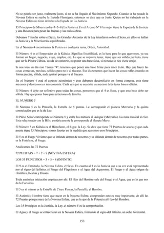 153
No se podría ser justo, realmente justo, si no se ha llegado al Nacimiento Segundo. Cuando se ha pasado la
Novena Esfera se recibe la Espada Flamígera, entonces se dice que es Justo. Quien no ha trabajado en la
Novena Esfera no tiene derecho a la Espada de La Justicia.
35 Principios de Misericordia=3+5=8 (La Justicia). En el Arcano Nº 8 la mujer tiene la Espada de la Justicia
y una Balanza para pesar las buenas y las malas obras.
Debemos Triunfar sobre el Sexo, los Grandes Arcontes de la Ley triunfaron sobre el Sexo, en ellos se hallan
la Justicia y la Misericordia equilibradas.
En el Número 4 encontramos la Pericia en cualquier rama, Orden, Autoridad.
El Número 4 es el Emperador de la Kábala. Significa Estabilidad, es la base para lo que queremos, ya sea
formar un hogar, negocio, viaje, empleo, etc. Lo que se requiere tener, tiene que ser sólido perfecto, tiene
que ser la Piedra Cúbica, sólida de concreto, no poner una base falsa, si no todo se nos viene abajo.
Si nos toca un día con Tónica "4", tenemos que poner una base firme para tener éxito. Hay que hacer las
cosas correctas, precisas, sólidas para no ir al fracaso. Ese día tenemos que hacer las cosas reflexionando en
forma precisa, sólida, nada apriori porque va al fracaso.
En el Número 4 está el aspecto económico y este debemos desarrollarlo en forma correcta, este tiene
ascensos y descensos en su economía. Cada vez que se necesite un ascenso debe tener bases sólidas.
El Número 4 debe ser reflexivo para todas las cosas, pensemos que el 4 es Base, y que esta base debe ser
sólida. Hay que poner base para relaciones de familia.
EL NUMERO 5
El Número 5 es la Pentalfa, la Estrella de 5 puntas. Le corresponde el planeta Mercurio y la quinta
constelación que es la de Leo.
El Plexo Solar corresponde al Número 5 y entre los metales el Azogue (Mercurio). La nota musical es Sol.
Esta relacionado con la Bilis. esotéricamente le corresponde el planeta Marte.
El Número 5 en Kábala es el Hierofante, el Rigor, la Ley. Se dice que tiene 72 Puertas de acceso y que cada
puerta tiene 35 Principios: somos fuertes en la medida que acatemos esos Principios.
El 5 es el Fuego Viviente que se infunde dentro de nosotros y se difunde dentro de nosotros por todas partes,
es la Fortaleza, el Fuego.
Analicemos las 72 Puertas
72 PUERTAS = 7 + 2 = 9 (NOVENA ESFERA)
LOS 35 PRINCIPIOS = 3 + 5 = 8 (INFINITO)
El 9 es el Ermitaño, la Novena Esfera, el Sexo. En cuanto al 8 es la Justicia que a su vez está representado
por el signo del Infinito, el Fuego del Flagelonte y el Agua del Aqueronte. El Fuego y el Agua origen de
Hombres, Bestias y Dioses.
Toda auténtica iniciación empieza por ahí: El Hijo del Hombre sale del Fuego y el Agua, que es lo que nos
da la Fortaleza.
El 5 en sí mismo es la Estrella de Cinco Puntas, la Pentalfa, el Hombre.
El Auténtico Hombre tiene que nacer en la Novena Esfera; comprender esto es muy importante, de allí las
72 Puertas porque nace de la Novena Esfera, que es la que da la Potencia al Hijo del Hombre.
Los 35 Principios es la Justicia, la Ley, el número 5 es la comprobación.
El Agua y el Fuego se entrecruzan en la Novena Esfera, formando el signo del Infinito, un ocho horizontal.
 