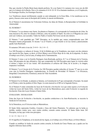 155
Hay que cincelar la Piedra Bruta hasta dejarla perfecta. Si a ese Santo 6 lo sumanos tres veces nos da 666
que es el número de la Bestia. Pero si lo sumamos 6+6+6=18. El 18 es bastante tenebroso, es el Crepúsculo,
los Enemigos Ocultos, los Enemigos Secretos.
Los Tenebrosos atacan terriblemente cuando se está trabajando en la Gran Obra. A los tenebrosos no les
gusta y buscan como sacar al discípulo del Camino, lo atacan terriblemente.
En el Número 6 encontramos las Voliciones Eróticas, las ideas de Ornato, la Reciprocidad, la Fertilidad, la
Amorosidad.
EL NUMERO 7
El Número 7 es un número muy fuerte. Su planeta es Neptuno y le corresponde la Constelación de Libra. Su
nota musical es SI, entre los metales el Bronce, entre las piedras el Opalo. Su color es el Magenta (un color
azul casi violáceo, casi acerado). Todos los Nadis o Canales Nerviosos son de este número.
El Número 7 está guardado por "248" Preceptos, en la medida que vamos comprendiendo esos 248
Preceptos iremos progresando. El Arcano 7 es el Triunfo y el que triunfa ve la Luz Astral y prácticamente
queda Auto-Realizado.
Si sumamos 248 entre sí nos da: 2+4+8 = 14; 1+4 = 5.
Los 248 Preceptos se reducen al Arcano 14 de la Kábala que es la Templanza, una mujer con dos cántaros
que mezcla las Dos Aguas, es decir, el Elixir Blanco con el Elíxir Rojo de la vida, de la alquimia. Es decir,
el trabajo con el Sol y con la Luna, el trabajo de la Transmutación.
El Número 5 viene a ser la Estrella Flamígera Auto-Realizada, perfecta. El 7 es el Número de la Victoria,
tiene 248 preceptos de tipo afirmativo. Hay que comprender los 248 Preceptos para lograr la victoria sobre
sí mismo y lograr ver la Luz Astral. Allí encontramos el esfuerzo del Alma, de la acción y la imagen,
respuesta o resultado.
El Número 7 es el Arcano de la Victoria, los 248 Preceptos quedan reducidos al Arcano "5" que no es otra
cosa sino la Estrella Flamígera, resplandeciente, la Estrella de Divinidad. El Número 7 es Eficiencia,
Integridad, Concentración, Clemencia, ansias de Vida Ascendente.
EL NUMERO 8
El Número 8 es la Octada. su planeta es Saturno, su Constelación la 8ª que corresponde a Escorpio. Su metal
es el Plomo y entre las piedras el Onix Negro. La nota musical es el DO en la Segunda Octava.
En el Número 8 están contenidas las leyes de Evolución e Involución. Los que están sujetos a la Evolución
violan las Leyes del Santo Ocho, violan las Leyes de las Matemáticas; pues cada Evolución va seguida de
Involución. Estas dos Leyes forman el Santo Ocho.
EVOLUCION - INVOLUCION
Estas dos leyes de Evolución e Involución, no pueden conducirnos a la Auto-Realización, se necesita la
Senda de la Conciencia.
En la Naturaleza, en el Universo todo es Matemáticas.
El Santo Ocho representa Cerebro, Corazón y Sexo del Genio Planetario. Ya sabemos que la lucha es
terrible, cerebro contra sexo, sexo contra cerebro, corazón contra corazón. El Santo Ocho tiene 365
Preceptos, no hay que violar esos preceptos.
3 + 6 + 5 = 14; 1+ 4 = 5
El 14 significa la Templanza, es la mezcla de las Aguas, es el trabajo con el Elíxir Rojo y el Elíxir Blanco.
Cuando se establece la lucha de corazón contra corazón, la Estrella de Cinco Puntas cae y queda con los
ángulos inferiores hacia arriba.
 