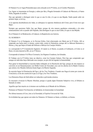 156
El Número 8 es el Agua Primordial pues está colocado en la 9ª Esfera, en el Cerebro Planetario.
Las Aguas se transmutan en Energía y suben por Ida y Pingala formando el Caduceo de Mercurio, el Santo
Ocho, llegando al cerebro.
Hay que aprender a distinguir entre lo que es una Ca ída y lo que es una Bajada. Nadie puede subir sin
primero bajar, es la Ley.
A la suprema desobediencia de Adan, se sobrepuso la suprema obediencia del Cristo; pero Cristo tuvo que
Bajar.
Siempre que queremos Subir, hay que Bajar; porque de otra manera quedamos estancados y de estos
estancamientos solo se puede salir bajando, más distíngase lo que es una Caída y lo que es una Bajada.
En el Número 8, la Moderación, el Caduceo, la Repartición con Justicia.
EL NUMERO 9
El Número 9 es el Eneágono, es la Novena Esfera. Está relacionado con Marte por la 9ª Esfera. Allí se
emprende una lucha entre sí mismo, contra todo, contra la Naturaleza, porque ahí se fabrican Demonios y
Dioses, y hay que bajar al fondo del Infierno a fabricar los Cuerpos Solares.
Le corresponde la 9ª Constelación Sagitario. El metal es el Hierro, su piedra el Carbunclo, el Color es el
Rojo y la nota musical es RE, en su 2ª Octava.
Corresponde al número 9 el Plexo Coronario, los Organos Creadores, las Gónadas.
El Trabajo con la 9ª Esfera tiene un objetivo, crear los Cuerpos Solares. Pero hay que comprender que
aunque un individuo haya fabricado esos cuerpos, no por ello ha logrado la Inmortalidad.
Para ganar la Inmortalidad se necesita haber trabajado en la Disolución del Ego, porque de otra manera se
convierte en un Hanasmussiano con Doble Centro de Gravedad, esos son los abortos de la Madre Cósmica
que entran a los Mundos Infiernos hasta llegar a la Muerte Segunda.
Se necesita lograr la Eliminación del Ego y de los Tres Traidores. Cuando uno llega al ciento por ciento de
Conciencia, se da uno cuenta de lo que es el Ego y los Tres Traidores.
Los Demonios Rojos de Seth deben ser reducidos a polvareda cósmica.
Es necesario vivenciar la Muerte Absoluta, porque si queda algún Elemento Subjetivo vivo, el Difunto es
llamado al orden.
Aquellos que han muerto en sí mismos son recibidos en el Mundo de los Difuntos.
Pertenece al Número 9 la Emoción, la Sabiduría, la Generosidad, la Genialidad.
Por último tenemos el Cero, éste es la Eternidad, el Espíritu Universal de Vida.
En la Kábala hay que operar con todos los Números. El Número es Santo, es Infinito, es Eterno.
 