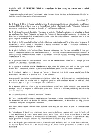 157
Capítulo LXIII LAS SIETE IGLESIAS del Apocalipsis de San Juan y su relacion con el Arbol
Kabalistico
"El que tiene oído, oiga lo que el Espíritu dice a las Iglesias. El que venciere, le daré de comer del Arbol de
la Vida, el cual está en medio del paraíso de Dios".
Apocalipsis 2:7.
La 1ª Iglesia de Efeso o Chakra Muladhara, tiene 4 pétalos maravillosos que están situados en el hueso
coxígeo. El Coxis es el hueso base de la Espina Dorsal (todo lo relacionado con las 7 Iglesias o Chakras se
encuentran en mis libros: "Mensaje de Acuario" y "Los Misterios del Fuego").
La 2ª Iglesia de Smirma, la Prostática (Uterina en la Mujer) o Cha-kra Swadistana, está ubicada a la altura
de la próstata. Los Magos Antiguos, los Persas, los Egipcios, le dieron mucha importancia a la próstata. La
Letra que le hace vibrar es la M y se pronuncia con los labios cerrados y subiendo y bajando el tono es de un
poder singular, la usan los Magos.
La 3ª Iglesia de Pérgamo, la Umbilical o Chakra Manipura, está situado en el Plexo Solar, tiene 10 pétalos, 5
activos en el Cuerpo Etérico y 5 latentes en el Centro Telepático. Ahí está el Cerebro de Emociones y
cuando se desarrolla se consigue la Telepatía.
La 4ª Iglesia de Tiatira es el Cardias o Chakra Anahata, está situado en el Corazón, es una Flor de Loto que
tiene 12 pétalos que resplandecen abrazadoramente en la Luz Astral, es bueno desarrollarlo para aprender a
entrar y salir del cuerpo a voluntad, además se facilitan los viajes con el cuerpo de carne y hueso por entre la
4ª Dimensión en Jinas.
La 5ª Iglesia de Sardis está en la Glándula Tiroides, es el Chakra Vishudda, es el Chacra Laríngeo que nos
confiere la Clarividencia y tiene 16 pétalos.
La 6ª Iglesia de Filadelfia, es el Chakra Frontal o Ajna, tiene dos pétalos, está entre las dos cejas, en el
Centro de la Clarividencia, con ella se puede ver el Aura de las gentes y ver los Mundos Superiores.
La 7ª Iglesia de Laodicea, es el Rey de los Chakras, el Sahasrara, tiene 1.000 pétalos, es el Centro de la
Polividencia, el Centro de la Intuición, es el Ojo de Diamante.
Conforme el Kundalini va ascendiendo por la Médula Espinal por el Brahama-Nadi, va despertando cada
uno de los Chakras del Nadi Chitra. La Serpiente Ignea está relacionada en Kábala con todo el Arbol
Kabalístico. ¿Qué es lo que se necesita para abrir los Chakras?
En la Primera Iglesia de Efeso el eje está principalmente en la Virtud de la Paciencia. Para manejar la
Energía Creadora se requiere la Paciencia del Santo Job. Lucifer es la escalera para bajar y Lucifer es la
escalera para subir.
En la Segunda Iglesia de Smirna su virtud es la Castidad.
El Tercer Chakra es el Umbilical o sea el Centro de Emociones. La virtud especial es entonces el Control de
las Emociones, es matar los Deseos, las Pasiones, como la Glotonería, la Borrachera, etc. Hay que ser
Templados no dejarse llevar por las Emociones.
El Cuarto Chakra es el del Corazón, es el Centro del Amor. Hay que saber amar, no odiar. Su fundamento es
el Amor.
La Quinta Iglesia de Sardis, está relacionada con el Intelecto, la Mente. Hay que saber cuidar la Palabra, el
Verbo. Pensamiento y Palabra Justa, Justa Acción, Recto Pensar, Recto Sentir, Recto Actuar. Cuidar la
Mente y la Palabra, "tan malo es hablar cuando se debe callar, como callar cuando se debe hablar". Hay
veces que hablar es un delito así como hay veces que callar es un delito. Hay silencios delictuosos.
En la Sexta Iglesia, para tener Clarividencia, se necesita tener Serenidad. Para ver en los Mundos Internos,
no hay que dejarse llevar por la Ira porque destruye el Chakra Frontal, por lo tanto la condición es la
Serenidad.
 