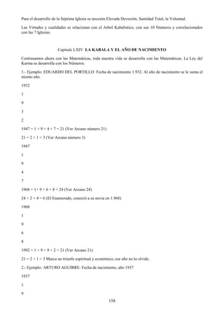 158
Para el desarrollo de la Séptima Iglesia se necesita Elevada Devoción, Santidad Total, la Voluntad.
Las Virtudes y cualidades se relacionan con el Arbol Kabalístico, con sus 10 Números y correlacionados
con las 7 Iglesias.
Capítulo LXIV LA KABALA Y EL AÑO DE NACIMIENTO
Continuamos ahora con las Matemáticas, toda nuestra vida se desarrolla con las Matemáticas. La Ley del
Karma se desarrolla con los Números.
1.- Ejemplo: EDUARDO DEL PORTILLO: Fecha de nacimiento 1.932. Al año de nacimiento se le suma el
mismo año.
1932
1
9
3
2
1947 = 1 + 9 + 4 + 7 = 21 (Ver Arcano número 21)
21 = 2 + 1 = 3 (Ver Arcano número 3)
1947
1
9
4
7
1968 = 1+ 9 + 6 + 8 = 24 (Ver Arcano 24)
24 = 2 + 4 = 6 (El Enamorado, conoció a su novia en 1.968)
1968
1
9
6
8
1992 = 1 + 9 + 9 + 2 = 21 (Ver Arcano 21)
21 = 2 + 1 = 3 Marca un triunfo espiritual y económico, ese año no lo olvide.
2.- Ejemplo: ARTURO AGUIRRE: Fecha de nacimiento, año 1937
1937
1
9
 