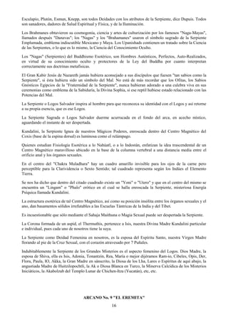 16
Esculapio, Plutón, Esmun, Knepp, son todos Deidades con los atributos de la Serpiente, dice Dupuis. Todos
son sanadores, dadores de Salud Espiritual y Física, y de la Iluminación.
Los Brahmanes obtuvieron su cosmogonía, ciencia y artes de culturización por los famosos "Naga-Mayas",
llamados después "Danavas"; los "Nagas" y los "Brahamanes" usaron el símbolo sagrado de la Serpiente
Emplumada, emblema indiscutible Mexicano y Maya. Los Upanishads contienen un tratado sobre la Ciencia
de las Serpientes, o lo que es lo mismo, la Ciencia del Conocimiento Oculto.
Los "Nagas" (Serpientes) del Buddhismo Esotérico, son Hombres Auténticos, Perfectos, Auto-Realizados,
en virtud de su conocimiento oculto y protectores de la Ley del Buddha por cuanto interpretan
correctamente sus doctrinas metafísicas.
El Gran Kabir Jesús de Nazareth jamás hubiera aconsejado a sus discípulos que fuesen "tan sabios como la
Serpiente", si ésta hubiera sido un símbolo del Mal. No está de más recordar que los Ofitas, los Sabios
Gnósticos Egipcios de la "Fraternidad de la Serpiente", nunca hubieran adorado a una culebra viva en sus
ceremonias como emblema de la Sabiduría, la Divina Sophia, si ese reptil hubiese estado relacionado con las
Potencias del Mal.
La Serpiente o Logos Salvador inspira al hombre para que reconozca su identidad con el Logos y así retorne
a su propia esencia, que es ese Logos.
La Serpiente Sagrada o Logos Salvador duerme acurrucada en el fondo del arca, en acecho místico,
aguardando el instante de ser despertada.
Kundalini, la Serpiente Ignea de nuestros Mágicos Poderes, enroscada dentro del Centro Magnético del
Coxis (base de la espina dorsal) es luminosa como el relámpago.
Quienes estudian Fisiología Esotérica a lo Nahúatl, o a lo Indostán, enfatizan la idea trascendental de un
Centro Magnético maravilloso ubicado en la base de la columna vertebral a una distancia media entre el
orificio anal y los órganos sexuales.
En el centro del "Chakra Muladhara" hay un cuadro amarillo invisible para los ojos de la carne pero
perceptible para la Clarividencia o Sexto Sentido; tal cuadrado representa según los Indúes el Elemento
Tierra.
Se nos ha dicho que dentro del citado cuadrado existe un "Yoni" o "Utero" y que en el centro del mismo se
encuentra un "Lingam" o "Phalo" erótico en el cual se halla enroscada la Serpiente, misteriosa Energía
Psíquica llamada Kundalini.
La estructura esotérica de tal Centro Magnético, así como su posición insólita entre los órganos sexuales y el
ano, dan basamentos sólidos irrefutables a las Escuelas Tántricas de la India y del Tíbet.
Es incuestionable que sólo mediante el Sahaja Maithuna o Magia Sexual puede ser despertada la Serpiente.
La Corona formada de un aspid, el Thermuthis, pertenece a Isis, nuestra Divina Madre Kundalini particular
e individual, pues cada uno de nosotros tiene la suya.
La Serpiente como Deidad Femenina en nosotros, es la esposa del Espíritu Santo, nuestra Virgen Madre
llorando al pie de la Cruz Sexual, con el corazón atravesado por 7 Puñales.
Indubitablemente la Serpiente de los Grandes Misterios es el aspecto femenino del Logos. Dios Madre, la
esposa de Shiva, ella es Isis, Adonia, Tonantzin, Rea, María o mejor dijéramos Ram-io, Cibeles, Opis, Der,
Flora, Paula, IO, Akka, la Gran Madre en sánscrito, la Diosa de los Lha, Lares o Espíritus de aquí abajo, la
angustiada Madre de Huitzilopochtli, la Ak o Diosa Blanca en Turco, la Minerva Calcídica de los Misterios
Iniciáticos, la Akabolzub del Templo Lunar de Chichen-Itza (Yucatán), etc, etc.
ARCANO No. 9 "EL EREMITA"
 