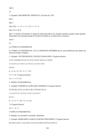 161
Año 6
17
3.- Ejemplo: EDUARDO DEL PORTILLO: 5 de Julio de 1.932.
Día 5
Mes 7
Año 1932 = 1 + 9 + 3 + 2 = 15 = 1 + 5 = 6
Día 5 18=1+8=9:
Mes 7 9: Esfera, El Ermitaño en medio de todos buscando la luz, llegará a producir grandes obras geniales.
Desarrollar una tremenda energía lo ha hecho Ermitaño en el camino de la existencia.
Año 6
18
LA TONICA FUNDAMENTAL
LA TONICA FUNDAMENTAL, ES LA URGENCIA INTERIOR más la suma Kabalística del número de
letras del nombre completo.
1.- Ejemplo: VICTOR MANUEL CHAVEZ CABALLERO: 5 Urgencia Interior.
V I C T O R M A N U E L C H A V E Z C A B A L L E R O
1 2 3 4 5 6 1 2 3 4 5 6 1 2 3 4 5 6 1 2 3 4 5 6 7 8 9
6 6 6 9
6 + 6 +6 + 9 = 27 = 2 + 7 = 9 9
9 + 5 =14 +5 Urgencia Interior
14 = 1 + 4 = 5 14
5: TONICA FUNDAMENTAL
2.- Ejemplo: FEDERICO LAURO ARCE HEREDIA: 8 Urgencia Interior
F E D E R I C O L A U R O A R C E H E R E D I A
1 2 3 4 5 6 7 8 1 2 3 4 5 1 2 3 4 1 2 3 4 5 6 7
8 5 4 7
8 + 5 + 4 + 7 = 24 = 2 + 4 = 6 6
+ 8 Urgencia Interior
14= 1 + 4 = 5
5 TONICA FUNDAMENTAL
5: Siempre vive pensando, razonando, analizando.
3.- Ejemplo: MARGARITA GARCIA SANCHO FERNANDEZ: 5 Urgencia Interior.
M A R G A R I T A G A R C I A S A N C H O F E R N A N D E Z
 
