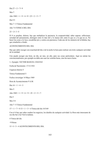 163
Día 27 = 2 + 7= 9
Mes 7
Año 1969 = 1 + 9 + 6 +9 = 25 = 2 + 5 = 7
Día 9 5
Mes 7 +3 Tónica Fundamental
Año 7 8 TONICA DEL DIA
23 = 2+ 3 =5
El 8 es pruebas, dolores, hay que multiplicar la paciencia, la cooperatividad, saber esperar, reflexionar,
seriedad del pensamiento, distinguir entre lo más útil y lo menos útil, entre lo que es y lo que no es. No
hacer las cosas a lo loco, escudriñar pro y contra con paciencia. Cada uno de los números de la Kábala, hay
que estudiarlos a fondo.
ACONTECIMIENTO DEL DIA
Hay que saber escoger con exactitud del dia o de la noche la hora para realizar con éxito cualquier actividad
de la realidad.
Uno puede escoger una hora, un día, un mes, un año, para sus cosas particulares. Aquí no entran los
convencionalismos, por ejemplo no debe uno usar las veintiún horas, sino las nueve horas.
1.- Ejemplo: VICTOR MANUEL CHAVEZ:
Fecha de Nacimiento: 17/11/1921
Urgencia Interior 5
Tónica Fundamental 5
Fecha a investigar 14 Mayo 1969
Hora de Acontecimiento 9 A.M.
Dia 14 = 1 + 4 = 5
Mes 5
Año 1969 = 1 + 9 + 6 + 9 = 25 = 2 + 5 = 7
Dia 5
Mes 5 8
Año 7 +5 Tónica Fundamental
17 = 1 + 7 = 8 13 = 1 + 3 = 4 Tónica del día 14/5/69
Con el 4 hay que saber cuadrar los negocios, los detalles de cualquier actividad. La Hora más interesante de
ese día fué a las 9 de la mañana.
4 Tónica del día
+9 Horas
13 =1+ 3 = 4 ACONTECIMIENTO DEL DIA
 