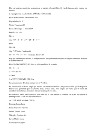 164
El a esa hora tuvo que tratar un asunto de su trabajo, y le salió bien. El 4 es la base, es saber cuadrar los
asuntos.
2.- Ejemplo: Sra. MARGARITA SANCHO FERNANDEZ
Fecha de Nacimiento 4 Noviembre 1943
Urgencia Interior 5
Tónica Fundamental 8
Fecha a Investigar 13 Junio 1969
Día 13 = 1 + 3 = 4
Mes 6
Año 1969 = 1 + 9 + 6 + 9 = 25 = 2 + 5 = 7
Dia 4
Mes 6 8
Año 7 +8 Tónica Fundamental
17 = 1 + 7 = 8 16=1+6=7 Tónica del día 13/6/69
Hay que combatir para no caer, la energía debe ser inteligentemente dirigida, luchar para levantarse. El 16 es
la Torre Fulminada.
El ACONTECIMIENTO DEL DIA es a las once horas de la noche.
11 = 1 + 1 = 2
7 Tónica del día
+2 Hora
9 ACONTECIMIENTO DEL DIA
Su acontecimiento del día es trabajar con la 9ª Esfera.
En relación con las horas tengo que disentir con muchos kabalistas, porque ellos creen que la Urgencia
Interior está gobernada por los planetas tales, a tales horas, pero téngase en cuenta que el orden del
calendario esta alterado, porque así era conveniente para los curas.
El calendario actual está adulterado. Los curas de la Edad Media lo alteraron con el fin de colocar el
Domingo como 7º dia. el Real Calendario es:
ACTUAL REAL ASTROLOGICO
Domingo Lunes Luna
Lunes Miercoles Mercurio
Martes Viernes Venus
Miércoles Domingo Sol
Jueves Martes Marte
Viernes Jueves Júpiter
 