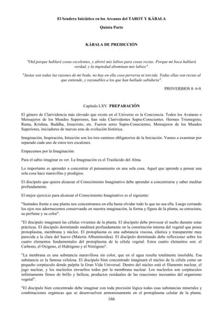 166
El Sendero Iniciático en los Arcanos del TAROT Y KÁBALA
Quinta Parte
KÁBALA DE PREDICCIÓN
"Oid porque hablaré cosas excelentes, y abriré mis labios para cosas rectas. Porque mi boca hablará
verdad, y la impiedad abominan mis labios".
"Justas son todas las razones de mi boda, no hay en ella cosa perversa ni torcida. Todas ellas son rectas al
que entiende, y razonables a los que han hallado sabiduría".
PROVERBIOS 8: 6-9.
Capítulo LXV PREPARACIÓN
El género de Clarividencia más elevado que existe en el Universo es la Conciencia. Todos los Avataras o
Mensajeros de los Mundos Superiores, han sido Clarividentes Supra-Conscientes. Hermes Trismegisto,
Rama, Krishna, Buddha, Jesucristo, etc. Fueron seres Supra-Conscientes, Mensajeros de los Mundos
Superiores, iniciadores de nuevas eras de evolución histórica.
Imaginación, Inspiración, Intuición son los tres caminos obligatorios de la Iniciación. Vamos a examinar por
separado cada uno de estos tres escalones.
Empecemos por la Imaginación:
Para el sabio imaginar es ver. La Imaginación es el Traslúcido del Alma.
Lo importante es aprender a concentrar el pensamiento en una sola cosa. Aquel que aprende a pensar una
sola cosa hace maravillas y prodigios.
El discípulo que quiera alcanzar el Conocimiento Imaginativo debe aprender a concentrarse y saber meditar
profundamente.
El mejor ejercicio para alcanzar el Conocimiento Imaginativo es el siguiente:
"Sentados frente a una planta nos concentramos en ella hasta olvidar todo lo que no sea ella. Luego cerrando
los ojos nos adormecemos conservando en nuestra imaginación, la forma y figura de la planta, su estructura,
su perfume y su color".
"El discípulo imaginará las células vivientes de la planta. El discípulo debe provocar el sueño durante estas
prácticas. El discípulo dormitando meditará profundamente en la constitución interna del vegetal que posee
protoplasma, membrana y núcleo. El protoplasma es una substancia viscosa, elástica y transparente muy
parecida a la clara del huevo (Materia Albuminoidea). El discípulo dormitando debe reflexionar sobre los
cuatro elementos fundamentales del protoplasma de la célula vegetal. Estos cuatro elementos son: el
Carbono, el Oxígeno, el Hidrógeno y el Nitrógeno".
"La menbrana es una substancia maravillosa sin color, que en el agua resulta totalmente insoluble. Esa
substancia es la famosa celulosa. El discípulo bien concentrado imaginará el núcleo de la célula como un
pequeño corpúsculo donde palpita la Gran Vida Universal. Dentro del núcleo está el filamento nuclear, el
jugo nuclear, y los nucleolos envueltos todos por la membrana nuclear. Los nucleolos son corpúsculos
infinitamente llenos de brillo y belleza, productos residuales de las reacciones incesantes del organismo
vegetal".
"El discípulo bien concentrado debe imaginar con toda precisión lógica todas esas substancias minerales y
combinaciones orgánicas que se desenvuelven armoniosamente en el protoplasma celular de la planta.
 