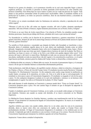 167
Pensad en los granos de almidón y en la portentosa clorofila sin la cual sería imposible llegar a síntesis
orgánicas perfectas. La clorofila se presenta en forma granulada (cloro-leucitos) de color amarillo muy
hermoso (xantófila). Esta última bajo los rayos solares se pinta con ese verde tan precioso de vegetal. Toda
planta es una perfecta comunidad celular de perfecciones incalculables. Debe el estudiante meditar en la
perfección de la planta y en todos sus procesos científicos, lleno de una beatitud mística y encantado de
tanta belleza".
"El místico ser se extasía recordando todos los fenómenos de nutrición, relación y reproducción de cada
célula vegetal".
"Miremos el caliz de la flor, allí estám sus órganos sexuales, allí está el pólen, elemento reproductor
masculino. Allí está el Pistilo o Gineceo, órgano femenino preciosísimo con su Ovario, Estilo y Estigma".
"El Ovario es un saco lleno de óvulos maravillosos. Con relación al Pistilo, los estambres pueden ocupar
distintas posiciones: Inserción por debajo del Ovario, alrededor del ovario o por encima del mismo".
"La fecundación se verifica con la función de los gérmenes femeninos y gametos masculinos. El polen,
gameto masculino, después de salir de la antera llega entonces al Ovario de la planta donde ansioso le espera
el Ovulo, gameto femenino".
"La semilla es Ovulo precioso y encantador que después de haber sido fecundado se transforma y crece.
Recuerde ahora el estudiante aquella época en la cual, ahora está meditando, brotaba como un tallito
delicado. Imagínesela creciendo lentamente hasta verla con la Imaginación echando ramas, hojas y flores.
Recuerde que todo lo que nace tiene que morir. Imagine ahora el proceso de morir de la planta. Sus flores se
marchitan, sus hojas se secan y el viento se las lleva y por último solo quedan algunos leños secos". Este
proceso del nacer y del morir es maravilloso. Meditando en todo esto ese proceso del nacer y del morir de
una planta, meditando en toda esa maravillosa vida del vegetal, si la concentración es perfecta, y si el sueño
logra hacerse profundo, entonces giran los chakras del Cuerpo Astral, se desarrollan, se desenvuelven.
La Meditación debe ser correcta. La Mente debe ser exacta. Se necesita el pensamiento lógico y el concepto
exacto a fin de que los Sentidos Internos se desarrollen absolutamente perfectos.
Toda incoherencia, toda falta de lógica y de equilibrio mortal, obstruye y daña la evolución y el progreso de
los Chakras o Discos, o Flores de Loto del Cuerpo Astral. El estudiante necesita mucha Paciencia, Voluntad,
Tenacidad y Fe Absolutamente Consciente. Un día cualquiera entre sueños surge durante la meditación un
cuadro lejano, un paisaje de la naturaleza, un rostro, etc. Esta es la señal de que se está progresando. El
estudiante se eleva poco a poco al Conocimiento Imaginativo. El estudiante va rasgando el velo de Isis poco
a poco. Un día cualquiera desaparece la planta en la cual está meditando y entonces ve un hermoso niño
reemplazando al vegetal. Ese niño es el Elemental de la planta. El Alma Vegetal.
Más tarde durante el sueño despierta su Conciencia y entonces puede decir: "Estoy en Cuerpo Astral". La
Conciencia despierta poco a poco. Por este camino llega el instante en que el discípulo ha adquirido la
Conciencia Continua.
Cuando el estudiante goza de Conciencia Continua, ya no sueña, ya no puede soñar porque su Conciencia
está despierta. Entonces aun cuando su cuerpo esté dormido, el se mueve consciente en los Mundos
Superiores.
La Meditación Exacta despierta los Sentidos Internos y produce una transformación total de los Cuerpos
Internos. El que despierta la Conciencia ha llegado al Conocimiento Imaginativo. Se mueve en el mundo de
imágenes simbólicas.
Aquellos símbolos que antes veía cuando soñaba, ahora los ve sin soñar, antes los veía en la conciencia
dormida, ahora se mueve entre ellos con conciencia de vigilia, aún cuando su Cuerpo Físico esté
profundamente dormido. Al llegar al Conocimiento Imaginativo el estudiante ve los símbolos pero no los
entiende. Comprende que toda la naturaleza es una escritura viviente que el no conoce. Necesita elevarse al
Conocimiento Inspirado para interpretar los símbolos sagrados de la Gran Naturaleza.
Inspiracion: Vamos ahora a estudiar la Inspiración.
 