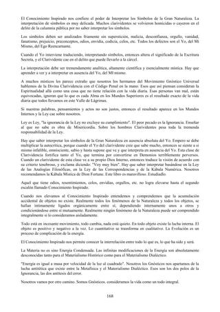 168
El Conocimiento Inspirado nos confiere el poder de Interpretar los Símbolos de la Gran Naturaleza. La
interpretación de símbolos es muy delicada. Muchos clarividentes se volvieron homicidas o cayeron en el
delito de la calumnia pública por no saber interpretar los símbolos.
Los simbolos deben ser analizados friamente sin superstición, malicia, desconfianza, orgullo, vanidad,
fanatismo, prejuicio, preconceptos, odios, envidia, codicia, celos, etc. Todos los defectos son el Yo, del Mí
Mismo, del Ego Reencarnante.
Cuando el Yo interviene traduciendo, interpretando símbolos, entonces altera el significado de la Escritura
Secreta, y el Clarividente cae en el delito que puede llevarlo a la cárcel.
La interpretación debe ser tremendamente analítica, altamente científica y esencialmente mística. Hay que
aprender a ver y a interpretar en ausencia del Yo, del MI mismo.
A muchos místicos les parece extraño que nosotros los hermanos del Movimiento Gnóstico Universal
hablemos de la Divina Clarividencia con el Código Penal en la mano. Esos que así piensan consideran la
Espiritualidad allá como una cosa que no tiene relación con la vida diaria. Esas personas van mal, están
equivocadas, ignoran que lo que es cada Alma en los Mundos Superiores es el resultado exacto de la vida
diaria que todos llevamos en este Valle de Lágrimas.
Si nuestras palabras, pensamientos y actos no son justos, entonces el resultado aparece en los Mundos
Internos y la Ley cae sobre nosotros.
Ley es Ley, "la ignorancia de la Ley no excluye su cumplimiento". El peor pecado es la Ignorancia. Enseñar
al que no sabe es obra de Misericordia. Sobre los hombres Clarividentes pesa toda la tremenda
responsabilidad de la Ley.
Hay que saber interpretar los símbolos de la Gran Naturaleza en ausencia absoluta del Yo. Empero se debe
multiplicar la autocrítica, porque cuando el Yo del clarividente cree que sabe mucho, entonces se siente a si
mismo infalible, omnisciente, sabio y hasta supone que ve y que interpreta en ausencia del Yo. Esta clase de
Clarividencia fortifica tanto el Yo, que termina por convertirse en Demonios terriblemente perversos.
Cuando un clarividente de esta clase ve a su propio Dios Interno, entonces traduce la visión de acuerdo con
su criterio tenebroso, y exclama diciendo: "Voy muy bien". Hay que saber interpretar basándose en la Ley
de las Analogías Filosóficas, en la Ley de las Correspondencias y de la Kábala Numérica. Nosotros
recomendamos la Kábala Mística de Dion Fortune. Este libro es maravilloso. Estudiadlo.
Aquel que tiene odios, resentimientos, celos, envidias, orgullos, etc. no logra elevarse hasta el segundo
escalón llamado Conocimiento Inspirado.
Cuando nos elevamos al Conocimiento Inspirado entendemos y comprendemos que la acumulación
accidental de objetos no existe. Realmente todos los fenómenos de la Naturaleza y todos los objetos, se
hallan íntimamente ligados orgánicamente entre sí, dependiendo internamente unos a otros y
condicionándose entre sí mutuamente. Realmente ningún fenómeno de la Naturaleza puede ser comprendido
integralmente si lo consideramos aisladamente.
Todo está en incesante movimiento, todo cambia, nada está quieto. En todo objeto existe la lucha interna. El
objeto es positivo y negativo a la vez. Lo cuantitativo se trasnforma en cualitativo. La Evolución es un
proceso de complicación de la energía.
El Conocimiento Inspirado nos permite conocer la interrelación entre todo lo que es, lo que ha sido y será.
La Materia no es sino Energía Condensada. Las infinitas modificaciones de la Energía son absolutamente
desconocidas tanto para el Materialismo Histórico como para el Materialismo Dialéctico.
"Energía es igual a masa por velocidad de la luz al cuadrado". Nosotros los Gnósticos nos apartamos de la
lucha antitética que existe entre la Metafísica y el Materialismo Dialéctico. Esos son los dos polos de la
Ignorancia, las dos antítesis del error.
Nosotros vamos por otro camino. Somos Gnósticos. consideramos la vida como un todo integral.
 