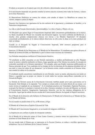 169
El objeto es un punto en el espacio que sirve de vehículo a determinadas sumas de valores.
El Conocimiento Inspirado nos permite estudiar la íntima relación existente entre todas las formas y valores
de la Gran Naturaleza.
El Materialismo Dialéctico no conoce los valores, solo estudia el objeto. La Metafísica no conoce los
valores, tampoco conoce el objeto.
Nosotros los Gnósticos nos apartamos de las dos antítesis de la Ignorancia y estudiamos al hombre y a la
Naturaleza integralmente.
La vida es toda Energía determinada y determinaddora. La vida es Sujeto y Objeto a la vez.
"El Discípulo que quiere llegar al Conocimiento Inspirado debe concentrarse profundamente en la música.
La flauta encantada de Mozart nos recuerda una Iniciación Egipcia. Las nueve sinfonías de Beethoven, y
muchas otras grandes composiciones clásicas nos elevan a los Mundos Superiores". El discípulo
concentrado profundamente en la música deberá observarse en ella como la abeja en la miel, producto de
todo su trabajo.
Cuando ya el discipulo ha llegado al Conocimiento Inspirado, debe entonces prepararse para el
Conocimiento Intuitivo.
Intuicion: El Mundo de las Intuiciones es el Mundo de las Matemáticas. El estudiante que quiera elevarse al
Mundo de la Intuición debe ser Matemático o por lo menos tener nociones de Aritmética.
Las fórmulas matemáticas confieren el Conocimiento Intuitivo.
"El estudiante se debe concentrar en una fórmula matemática, y meditar profundamente en ella. Después
vaciar la mente y ponerla totalmente en blanco, luego aguardar que el Ser Interno nos enseñe el concepto de
contenido encerrado en la fórmula matemática". Por ejemplo, antes que Kepler enunciase públicamente su
famoso principio de que "Los cuadrados de los tiempos de las revoluciones de los planetas alrededor del sol
son entre sí como los cubos de sus distancias", ya la fórmula existía, estaba contenida en el Sistema Solar,
aun cuando los sabios no la conocían.
El estudiante puede concentrarse mentalmente en esta fórmula, vaciar su mente, adormecerse con mente en
blanco y aguardar que su propio ser interno le revele todos los secretos maravillosos contenidos en la
fórmula de Kepler.
La fórmula de Newton acerca de la Gravitación Universal, también puede servir para ejercitarnos en la
Iniciación. Esta fórmula es la siguiente: "Los cuerpos se atraen entre sí en razón directa de sus masas y en
razón inversa al cuadrado de sus distancias". Si el estudiante practica con Tenacidad y Suprema Paciencia,
su propio Ser Interno le enseñará o instruirá en la obra. Entonces estudiará a los pies del Maestro; se elevará
al Conocimiento Intuitivo. Imaginación, Inspiración, Intuición, son los tres caminos obligatorios de la
Iniciación. Aquel que ha subido las tres escalas del Conocimiento Directo, ha logrado la Supra-Conciencia.
En el Mundo de la Intuición sólo hallamos la Omnisciencia. El Mundo de la Intuición es el Mundo del Ser,
es el Mundo del Intimo.
En ese mundo no puede entrar el Yo, el Mi mismo, el Ego.
El Mundo de la Intuición es Espíritu Universal de Vida.
El Mundo del Conocimiento Imaginativo, es un mundo de imágenes simbólicas.
La Inspiracion nos confiere el poder de interpretar simbolos.
En el Mundo de la Intuición vemos el Gran Teatro Cósmico, y nostros somos los espectadores. Nosotros
asistimos al Gran Drama de la Vida.
En ese mundo todo el Drama que se representa en la Escena Cósmica, se reduce a terribles operaciones
aritméticas. Ese es el Anfiteatro de la Ciencia Cósmica.
 