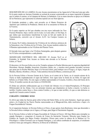 17
DESCRIPCIÓN DE LA LAMINA: En este Arcano encontramos en las Aguas de la Vida una Luna que sube.
En la parte media un Anciano Ermitaño en actitud de avanzar sosteniendo en su mano izquierda la lámpara
que le señala el camino, es la Lámpara de Hermes, la Sabiduría. Con su mano derecha se apoya en el Bastón
de los Patriarcas, que representa la columna espinal con sus Siete Iglesias.
El Ermitaño prudente y sabio, está envuelto en el Manto Protector de
Apolonio que simboliza la Prudencia. Detrás de él se encuentra la Palma de
la Victoria.
En la parte superior un Sol que alumbra con tres rayos indicando las Tres
Fuerzas Primarias, baja a unirse con la Luna. La Luna sube y el Sol baja, lo
que indica que necesitamos transformar la Luna en Sol por medio de la
Transmutación, convertir con el Arcano A.Z.F. los Cuerpos Lunares en
Solares.
El Arcano No.9 indica claramente las 9 Esferas de los infiernos atómicos de
la Naturaleza y las 9 Esferas de los 9 Cielos. Este Arcano también señala los
9 Planetas representados en las 9 Esferas del Planeta Tierra.
El Iniciado tiene que bajar a las 9 Esferas Sumergidas, para después ganarse
los 9 Cielos correspondientes a cada planeta.
SIGNIFICADO ESOTÉRICO DEL ARCANO: El Arcano No.9 es el
Ermitaño, la Soledad. Este Arcano en forma más elevada es la Novena
Esfera, el "Sexo".
El descenso a la Novena Esfera era en los Templos antiguos la Prueba Máxima para la suprema dignidad del
Hierofante. Hermes, Buddha, Jesucristo, Zoroastro, Dante, etc., y muchos otros grandes iniciados, tuvieron
que pasar por la Prueba Máxima, bajar a la Novena Esfera, para trabajar con el Fuego y el Agua, origen de
Mundos, Bestias, Hombres y Dioses. Toda auténtica Iniciación Blanca, comienza por allí.
En la Novena Esfera o Noveno Estrato de la Tierra, en el centro de la Tierra, en el corazón mismo de la
Tierra se halla resplandeciente el signo del Infinito. Este signo tiene la forma de un Ocho. El signo del
Infinito es el Santo Ocho. En este signo se hallan representados el Corazón, Cerebro y Sexo del Genio de la
Tierra. El nombre secreto de este Genio es CHANGAM.
El Zohar nos advierte enfáticamente que en el fondo del Abismo vive el Adam-Protoplastos, El Principio
Diferenciador de las Almas. Con ese principio tenemos que disputarnos en lucha a muerte. La lucha es
terrible: Cerebro contra Sexo; y Sexo contra Cerebro; y lo que es más terrible y lo que es más doloroso es
aquello de Corazón contra Corazón.
CORAZÓN CEREBRO SEXO
Es obvio que todas las fuerzas giran sobre la base del Santo Ocho, en los seres humanos. Aquel que quiera
entrar a la Ciudad de las Nueve Puertas mencionadas en el Bhagavad-Gita, debe resolverse a bajar a la
Fragua Encendida de Vulcano.
En el organismo humano, la Novena Esfera es el Sexo, el que quiera Auto-Realizarse, tiene que descender a
la Novena Esfera a trabajar con el Agua y el Fuego, para llegar al Nacimiento Segundo.
En la Novena Esfera se halla la Fragua Encendida de Vulcano (el Sexo). Allí baja Marte para retemplar su
espada flamígera y conquistar el corazón de Venus (la Iniciación Venusta). Hércules para limpiar los
Establos de Augias (los Bajos Fondos Animales). Perseo para cortar la cabeza de la Medusa (el Yo
Psicológico o Adam-Terrenal) con su Espada Flamígera, y esa cabeza sembrada de serpientes, el estudiante
esotérico tiene que entregarla a Minerva, la Diosa de la Sabiduría.
 