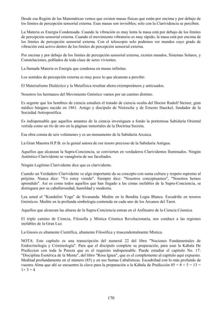 170
Desde esa Región de las Matemáticas vemos que existen masas físicas que están por encima y por debajo de
los límites de percepción sensorial externa. Esas masas son invisibles; solo con la Clarividencia se perciben.
La Materia es Energía Condensada. Cuando la vibración es muy lenta la masa está por debajo de los límites
de percepción sensorial externa. Cuando el movimiento vibratorio es muy rápido, la masa está por encima de
los límites de percepción sensorial externa. Con el telescopio solo podemos ver mundos cuyo grado de
vibración está activo dentro de los límites de percepción sensorial externa.
Por encima y por debajo de los límites de percepción sensorial externa, existen mundos, Sistemas Solares, y
Constelaciones, poblados de toda clase de seres vivientes.
La llamada Materia es Energía que condensa en masas infinitas.
Los sentidos de percepción externa es muy poco lo que alcanzan a percibir.
El Materialismo Dialéctico y la Metafísica resultan ahora extemporáneos y anticuados.
Nosotros los hermanos del Movimiento Gnóstico vamos por un camino distinto.
Es urgente que los hombres de ciencia estudien el tratado de ciencia oculta del Doctor Rudolf Steiner, gran
médico húngaro nacido en 1861. Amigo y discípulo de Nietzsche y de Ernesto Haeckel, fundador de la
Sociedad Antroposófica.
Es indispensable que aquellos amantes de la ciencia investiguen a fondo la portentosa Sabiduría Oriental
vertida como un río de oro en la páginas inmortales de la Doctrina Secreta.
Esa obra consta de seis volúmenes y es un monumento de la Sabiduría Arcaica.
La Gran Maestra H.P.B. es la genial autora de ese tesoro precioso de la Sabiduría Antigua.
Aquellos que alcanzan la Supra-Conciencia, se convierten en verdaderos Clarividentes Iluminados. Ningún
Auténtico Clarividente se vanagloria de sus facultades.
Ningún Legítimo Clarividente dice que es clarividente.
Cuando un Verdadero Clarividente ve algo importante da su concepto con suma cultura y respeto supremo al
prójimo. Nunca dice: "Yo estoy viendo". Siempre dice: "Nosotros conceptuamos", "Nosotros hemos
aprendido". Así es como todos aquellos que han llegado a las cimas inefables de la Supra-Conciencia, se
distinguen por su caballerosidad, humildad y modestia.
Lea usted el "Kundalini Yoga" de Sivananda. Medite en la Bendita Logia Blanca. Escudriñe en tesoros
Gnósticos. Medite en la profunda simbología contenida en cada uno de los Arcanos del Tarot.
Aquellos que alcanzan las alturas de la Supra-Conciencia entran en el Anfiteatro de la Ciencia Cósmica.
El triple camino de Ciencia, Filosofía y Mística Cósmica Revolucionaria, nos conduce a las regiones
inefables de la Gran Luz.
La Gnosis es altamente Científica, altamente Filosófica y trascendentalmente Mística.
NOTA: Este capítulo es una transcripción del numeral 22 del libro "Nociones Fundamentales de
Endocrinología y Criminología". Para que el discípulo complete su preparación, para usar la Kábala De
Prediccion con toda la Pureza que es el requisito indispensable. Puede estudiar el capítulo No. 17:
"Disciplina Esotérica de la Mente", del libro "Rosa Ignea", que es el complemento al capítulo aquí expuesto.
Meditad profundamente en el número (85) y en sus Sumas Cabalísticas. Escudriñad con lo más profundo de
vuestra Alma que ahí se encuentra la clave para la preparación a la Kábala de Predicción 85 = 8 + 5 = 13 =
1+ 3 = 4
 
