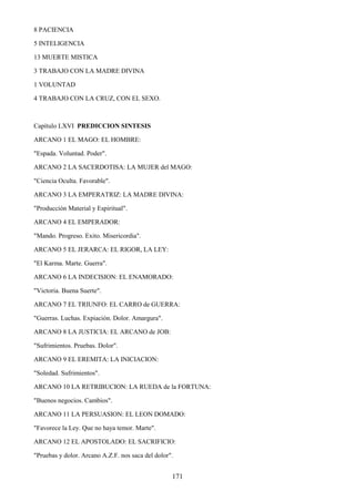 171
8 PACIENCIA
5 INTELIGENCIA
13 MUERTE MISTICA
3 TRABAJO CON LA MADRE DIVINA
1 VOLUNTAD
4 TRABAJO CON LA CRUZ, CON EL SEXO.
Capítulo LXVI PREDICCION SINTESIS
ARCANO 1 EL MAGO: EL HOMBRE:
"Espada. Voluntad. Poder".
ARCANO 2 LA SACERDOTISA: LA MUJER del MAGO:
"Ciencia Oculta. Favorable".
ARCANO 3 LA EMPERATRIZ: LA MADRE DIVINA:
"Producción Material y Espiritual".
ARCANO 4 EL EMPERADOR:
"Mando. Progreso. Exito. Misericordia".
ARCANO 5 EL JERARCA: EL RIGOR, LA LEY:
"El Karma. Marte. Guerra".
ARCANO 6 LA INDECISION: EL ENAMORADO:
"Victoria. Buena Suerte".
ARCANO 7 EL TRIUNFO: EL CARRO de GUERRA:
"Guerras. Luchas. Expiación. Dolor. Amargura".
ARCANO 8 LA JUSTICIA: EL ARCANO de JOB:
"Sufrimientos. Pruebas. Dolor".
ARCANO 9 EL EREMITA: LA INICIACION:
"Soledad. Sufrimientos".
ARCANO 10 LA RETRIBUCION: LA RUEDA de la FORTUNA:
"Buenos negocios. Cambios".
ARCANO 11 LA PERSUASION: EL LEON DOMADO:
"Favorece la Ley. Que no haya temor. Marte".
ARCANO 12 EL APOSTOLADO: EL SACRIFICIO:
"Pruebas y dolor. Arcano A.Z.F. nos saca del dolor".
 
