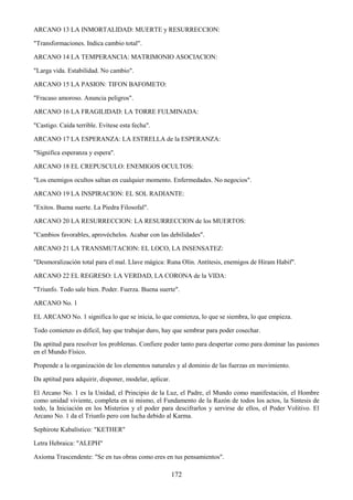 172
ARCANO 13 LA INMORTALIDAD: MUERTE y RESURRECCION:
"Transformaciones. Indica cambio total".
ARCANO 14 LA TEMPERANCIA: MATRIMONIO ASOCIACION:
"Larga vida. Estabilidad. No cambio".
ARCANO 15 LA PASION: TIFON BAFOMETO:
"Fracaso amoroso. Anuncia peligros".
ARCANO 16 LA FRAGILIDAD: LA TORRE FULMINADA:
"Castigo. Caída terrible. Evítese esta fecha".
ARCANO 17 LA ESPERANZA: LA ESTRELLA de la ESPERANZA:
"Significa esperanza y espera".
ARCANO 18 EL CREPUSCULO: ENEMIGOS OCULTOS:
"Los enemigos ocultos saltan en cualquier momento. Enfermedades. No negocios".
ARCANO 19 LA INSPIRACION: EL SOL RADIANTE:
"Exitos. Buena suerte. La Piedra Filosofal".
ARCANO 20 LA RESURRECCION: LA RESURRECCION de los MUERTOS:
"Cambios favorables, aprovéchelos. Acabar con las debilidades".
ARCANO 21 LA TRANSMUTACION: EL LOCO, LA INSENSATEZ:
"Desmoralización total para el mal. Llave mágica: Runa Olin. Antítesis, enemigos de Hiram Habif".
ARCANO 22 EL REGRESO: LA VERDAD, LA CORONA de la VIDA:
"Triunfo. Todo sale bien. Poder. Fuerza. Buena suerte".
ARCANO No. 1
EL ARCANO No. 1 significa lo que se inicia, lo que comienza, lo que se siembra, lo que empieza.
Todo comienzo es dificil, hay que trabajar duro, hay que sembrar para poder cosechar.
Da aptitud para resolver los problemas. Confiere poder tanto para despertar como para dominar las pasiones
en el Mundo Físico.
Propende a la organización de los elementos naturales y al dominio de las fuerzas en movimiento.
Da aptitud para adquirir, disponer, modelar, aplicar.
El Arcano No. 1 es la Unidad, el Principio de la Luz, el Padre, el Mundo como manifestación, el Hombre
como unidad viviente, completa en si mismo, el Fundamento de la Razón de todos los actos, la Sintesis de
todo, la Iniciación en los Misterios y el poder para descifrarlos y servirse de ellos, el Poder Volitivo. El
Arcano No. 1 da el Triunfo pero con lucha debido al Karma.
Sephirote Kabalístico: "KETHER"
Letra Hebraica: "ALEPH"
Axioma Trascendente: "Se en tus obras como eres en tus pensamientos".
 