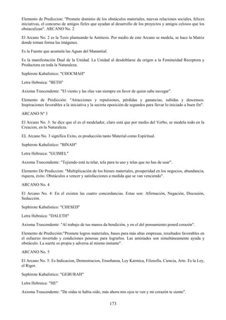 173
Elemento de Prediccion: "Promete dominio de los obstáculos materiales, nuevas relaciones sociales, felices
iniciativas, el concurso de amigos fieles que ayudan al desarrollo de los proyectos y amigos celosos que los
obstaculizan". ARCANO No. 2
El Arcano No. 2 es la Tesis planteando la Antitesis. Por medio de este Arcano se modela, se hace la Matriz
donde toman forma las imágenes.
Es la Fuente que acumula las Aguas del Manantial.
Es la manifestación Dual de la Unidad. La Unidad al desdoblarse da origen a la Femineidad Receptora y
Productora en toda la Naturaleza.
Sephirote Kabalístico: "CHOCMAH"
Letra Hebraica: "BETH"
Axioma Trascendente: "El viento y las olas van siempre en favor de quien sabe navegar".
Elemento de Predicción: "Atracciones y repulsiones, pérdidas y ganancias, subidas y descensos.
Inspiraciones favorables a la iniciativa y la secreta oposición de segundos para llevar lo iniciado a buen fin".
ARCANO Nº 3
El Arcano No. 3: Se dice que el es el modelador, claro está que por medio del Verbo, se modela todo en la
Creacion, en la Naturaleza.
EL Arcano No. 3 significa Exito, es producción tanto Material como Espiritual.
Sephirote Kabalístico: "BINAH"
Letra Hebraica: "GUIMEL"
Axioma Trascendente: "Tejiendo está tu telar, tela para tu uso y telas que no has de usar".
Elemento De Prediccion: "Multiplicación de los bienes materiales, prosperidad en los negocios, abundancia,
riqueza, éxito. Obstáculos a vencer y satisfacciones a medida que se van venciendo".
ARCANO No. 4
El Arcano No. 4: En el existen las cuatro concordancias. Estas son: Afirmación, Negación, Discusión,
Seducción.
Sephirote Kabalístico: "CHESED"
Letra Hebraica: "DALETH"
Axioma Trascendente: "Al trabajo de tus manos da bendición, y en el del pensamiento poned corazón".
Elemento de Predicción:"Promete logros materiales, bases para más altas empresas, resultados favorables en
el esfuerzo invertido y condiciones penosas para lograrlos. Las amistades son simultáneamente ayuda y
obstáculo. La suerte es propia y adversa al mismo instante".
ARCANO No. 5
El Arcano No. 5: Es Indicacion, Demostracion, Enseñanza, Ley Karmica, Filosofía, Ciencia, Arte. Es la Ley,
el Rigor.
Sephirote Kabalístico: "GEBURAH"
Letra Hebraica: "HE"
Axioma Trascendente: "De oídas te había oido, más ahora mis ojos te ven y mi corazón te siente".
 
