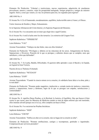 174
Elemento De Predicción: "Libertad y restricciones, nuevas experiencias, adquisición de enseñanzas
provechosas, amores y amoríos, viajes de prosperidad malograda. Amigos propicios y amigos de siniestro
augurio. Seres y cosas que vienen y se van, los primeros para irse, los segundos para regresar".
ARCANO No. 6
El Arcano No. 6: Es el Enamorado, encadenamiento, equilibrio, lucha terrible entre el Amor y el Deseo.
Unión Amorosa de Hombre y Mujer, Enlazamiento.
Es la Suprema Afirmacion del Cristo Interno y la Suprema Negacion del Demonio.
En el Arcano No. 6 se encuentra uno en tener que elegir éste o aquél Camino.
En el Arcano No. 6 está la lucha entre los dos ternarios. Los misterios del Lingam-Yoni.
Sephirote Kabalístico: "TIPHERETH"
Letra Hebraica: "VAU"
Axioma Trascendente: "Trabajos me das Señor, más con ellos fortaleza".
Elemento de Predicción: "Privilegios y deberes en las relaciones de los sexos. Antagonismos de fuerzas.
Separaciones y Divorcios. Posesión de lo que se persigue y ardientes deseos que se cumplen, unos que
satisfacen, y otros que defraudan".
ARCANO No. 7
El Arcano No. 7: Es Lucha, Batalla, Dificultades. El guerrero debe aprender a usar el Baculo y la Espada,
así logrará la Gran Victoria.
Nuestra divisa es Thelema (Voluntad).
Sephirote Kabalístico: "NETZACH"
Letra Hebraica: "ZAIN"
Axioma Trascendente: "Cuando la ciencia entrare en tu corazón y la sabiduría fuese dulce a tu alma, pide y
te será dado".
Elemento de Predicción: "Promete poder magnético, intelección a- certada (unión de intelecto e intuición),
justicia y reparaciones, honor y deshonor, logro de lo que se persigue con empeño, satisfacciones y
contrariedades".
ARCANO No. 8
El Arcano No. 8: significa Duras Pruebas, es la Rectitud, la Justicia, el Equilibrio. Hay que buscar el bien
cueste lo que cueste, pues los Maestros de Medicina cuando se trata de algún enfermo que esté muriendo,
ellos intentan salvarlo porque esa es la Ley, ellos cumplen con hacer el bien.
En el Arcano No. 8 se encierran las Pruebas Iniciáticas.
Sephirote Kabalístico: "HOD"
Letra Hebraica: "CHETH"
Axioma Trascendente: "Edifica un altar en tu corazón, más no hagas de tu corazón un altar".
Elemento de Predicción: "Promete retribuciones, castigos y recompensas, gratitudes e ingratitudes.
Compensación por servicios prestados".
ARCANO No. 9
 