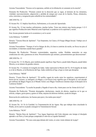 176
Axioma Trascendente: "Gozoso en la esperanza, sufrido en la tribulación sé constante en la oración".
Elemento De Predicción: "Promete control de la dirección que se sigue, al dominio de los elementos,
vitalidad, rejuvenecimiento, adquisición y pérdida de amigos por cosas de la familia. Penas, obstáculos,
celos, traiciones y resignación para sobrellevar las contrariedades".
ARCANO No. 12
El Arcano No. 12: Implica Sacrificios, Sufrimientos, es la carta del Apostolado.
El Arcano No. 12 trae muchos sufrimientos, muchas luchas. Tiene una síntesis muy bonita porque 1+2=3
que significa Producción tanto Material como Espiritual; es poderoso en lo espiritual y social.
Este Arcano promete lucha en lo económico y en lo social.
Letra Hebraica: "LAMED"
Horario: "Tercera Hora de Apolonio". "Las Serpientes, los Canes y El Fuego (Magia Sexual. Trabajo con el
Kundalini)".
Axioma Trascendente: "Aunque el sol te fatigue de día y la luna te contriste de noche, no lleves tus pies al
resvaladero, ni duermas cuando haces guardia".
Elemento De Predicción: "Promete contrariedades, angustias, caidas. Pérdidas materiales en unas
condiciones de vida y ganancias en otras. Presentimientos que animan y presentimientos que descorazonan".
ARCANO No. 13
El Arcano No. 13: Es Muerte, pero también puede significar Algo Nuevo, puede haber Riqueza, puede haber
Miseria, es un número de grandes síntesis.
El Arcano No. 13 contiene el evangelio de Judas. Judas representa la Muerte del Yo. El Evangelio de Judas
es el de la Muerte, es la Disolucion del Ego. Judas simboliza al Ego, al que se tiene que decapitar.
Letra Hebraica: "MEM"
Horario: "Cuarta Hora de Apolonio": "El neófito vagará de noche entre los sepulcros, experimentará el
horror de las visiones, se entregará a la Magia y a la Goecia (esto significa que el discípulo se verá atacado
por millones de Magos Negros en el Mundo Astral; esos Magos Tenebrosos intentan alejar al discípulo de la
Luminosa Senda)".
Axioma Trascendente: "La noche ha pasado y llegado el nuevo día, vístete pues con las Armas de la Luz".
Elemento De Predicción: "Promete desengaños, desilusiones, muerte de afectos, negativas en lo que se
solicita, colapso, gozos puros y gratos al Alma, mejoras de doloroso disfrute, ayuda de amigos.
Renovación de condiciones, las buenas para peor y las malas para mejor".
ARCANO No. 14
El Arcano No. 14: Es la Castidad, La Transmutación de las Aguas. Hay que trabajar duro cincelando la
Piedra, sin la cual no se puede conseguir la Transmutacion Sexual.
Letra Hebraica: "NUN"
Horario: "Quinta Hora de Apolonio": "Las Aguas Superiores del Cielo (durante este tiempo el discípulo
aprende a ser Puro y Casto porque comprende el valor de su Líquido Seminal)".
Axioma Trascendente: "No seas como paja delante del viento, ni como viento delante de la paja".
 