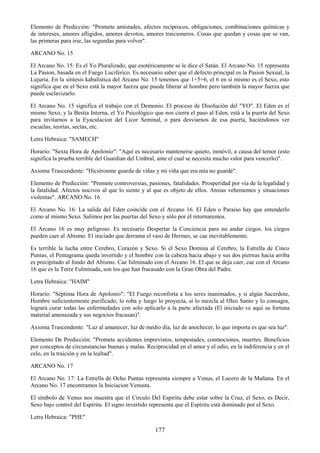 177
Elemento de Predicción: "Promete amistades, afectos recíprocos, obligaciones, combinaciones químicas y
de intereses, amores afligidos, amores devotos, amores traicioneros. Cosas que quedan y cosas que se van,
las primeras para irse, las segundas para volver".
ARCANO No. 15
El Arcano No. 15: Es el Yo Pluralizado, que esotéricamente se le dice el Satán. El Arcano No. 15 representa
La Pasion, basada en el Fuego Luciferico. Es necesario saber que el defecto principal es la Pasion Sexual, la
Lujuria. En la síntesis kabalística del Arcano No. 15 tenemos que 1+5=6, el 6 en sí mismo es el Sexo, esto
significa que en el Sexo está la mayor fuerza que puede liberar al hombre pero también la mayor fuerza que
puede esclavizarlo.
El Arcano No. 15 significa el trabajo con el Demonio. El proceso de Disolución del "YO". El Eden es el
mismo Sexo, y la Bestia Interna, el Yo Psicológico que nos cierra el paso al Eden, está a la puerta del Sexo
para invitarnos a la Eyaculacion del Licor Seminal, o para desviarnos de esa puerta, haciéndonos ver
escuelas, teorías, sectas, etc.
Letra Hebraica: "SAMECH"
Horario: "Sexta Hora de Apolonio": "Aquí es necesario mantenerse quieto, inmóvil, a causa del temor (esto
significa la prueba terrible del Guardian del Umbral, ante el cual se necesita mucho valor para vencerlo)".
Axioma Trascendente: "Hiciéronme guarda de viñas y mi viña que era mía no guardé".
Elemento de Predicción: "Promete controversias, pasiones, fatalidades. Prosperidad por vía de la legalidad y
la fatalidad. Afectos nocivos al que lo siente y al que es objeto de ellos. Ansias vehementes y situaciones
violentas". ARCANO No. 16
El Arcano No. 16: La salida del Eden coincide con el Arcano 16. El Eden o Paraiso hay que entenderlo
como al mismo Sexo. Salimos por las puertas del Sexo y sólo por él retornaremos.
El Arcano 16 es muy peligroso. Es necesario Despertar la Conciencia para no andar ciegos. los ciegos
pueden caer al Abismo. El iniciado que derrama el vaso de Hermes, se cae inevitablemente.
Es terrible la lucha entre Cerebro, Corazón y Sexo. Si el Sexo Domina al Cerebro, la Estrella de Cinco
Puntas, el Pentagrama queda invertido y el hombre con la cabeza hacia abajo y sus dos piernas hacia arriba
es precipitado al fondo del Abismo. Cae fulminado con el Arcano 16. El que se deja caer, cae con el Arcano
16 que es la Torre Fulminada, son los que han fracasado con la Gran Obra del Padre.
Letra Hebraica: "HAIM"
Horario: "Séptima Hora de Apolonio": "El Fuego reconforta a los seres inanimados, y si algún Sacerdote,
Hombre suficientemente purificado, lo roba y luego lo proyecta, si lo mezcla al Oleo Santo y lo consagra,
logrará curar todas las enfermedades con solo aplicarlo a la parte afectada (El iniciado ve aquí su fortuna
material amenazada y sus negocios fracasan)".
Axioma Trascendente: "Luz al amanecer, luz de medio día, luz de anochecer, lo que importa es que sea luz".
Elemento De Predicción: "Promete accidentes imprevistos, tempestades, conmociones, muertes. Beneficios
por conceptos de circunstancias buenas y malas. Reciprocidad en el amor y el odio, en la indiferencia y en el
celo, en la traición y en la lealtad".
ARCANO No. 17
El Arcano No. 17: La Estrella de Ocho Puntas representa siempre a Venus, el Lucero de la Mañana. En el
Arcano No. 17 encontramos la Iniciacion Venusta.
El símbolo de Venus nos muestra que el Circulo Del Espiritu debe estar sobre la Cruz, el Sexo, es Decir,
Sexo bajo control del Espíritu. El signo invertido representa que el Espíritu está dominado por el Sexo.
Letra Hebraica: "PHE"
 