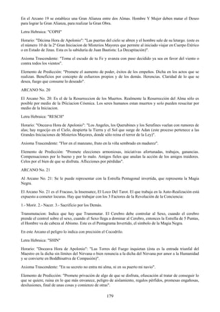 179
En el Arcano 19 se establece una Gran Alianza entre dos Almas. Hombre Y Mujer deben matar el Deseo
para lograr la Gran Alianza, para realizar la Gran Obra.
Letra Hebraica: "COPH"
Horario: "Décima Hora de Apolonio": "Las puertas del cielo se abren y el hombre sale de su letargo. (este es
el número 10 de la 2ª Gran Iniciacion de Misterios Mayores que permite al iniciado viajar en Cuerpo Etérico
o en Estado de Jinas. Esta es la sabiduría de Juan Bautista: La Decapitación)".
Axioma Trascendente: "Toma el escudo de tu Fe y avanza con paso decidido ya sea en favor del viento o
contra todos los vientos".
Elemento de Predicción: "Promete el aumento de poder, éxitos de los empeños. Dicha en los actos que se
realizan. Beneficios por concepto de esfuerzos propios y de los demás. Herencias. Claridad de lo que se
desea, fuego que consume lo deseado".
ARCANO No. 20
El Arcano No. 20: Es el de la Resurreccion de los Muertos. Realmente la Resurrección del Alma sólo es
posible por medio de la INiciacion Cósmica. Los seres humanos estan muertos y solo pueden resucitar por
medio de la Iniciacion.
Letra Hebraica: "RESCH"
Horario: "Onceava Hora de Apolonio": "Los Angeles, los Querubines y los Serafines vuelan con rumores de
alas; hay regocijo en el Cielo, despierta la Tierra y el Sol que surge de Adan (este proceso pertenece a las
Grandes Iniciaciones de Misterios Mayores, donde sólo reina el terror de la Ley)".
Axioma Trascendente: "Flor en el manzano, fruto en la viña sembrado en madurez".
Elemento de Predicción: "Promete elecciones armoniosas, iniciativas afortunadas, trabajos, ganancias.
Compensaciones por lo bueno y por lo malo. Amigos fieles que anulan la acción de los amigos traidores.
Celos por el bien de que se disfruta. Aflicciones por pérdidas".
ARCANO No. 21
Al Arcano No. 21: Se le puede representar con la Estrella Pentagonal invertida, que representa la Magia
Negra.
El Arcano No. 21 es el Fracaso, la Insensatez, El Loco Del Tarot. El que trabaja en la Auto-Realización está
expuesto a cometer locuras. Hay que trabajar con los 3 Factores de la Revolución de la Conciencia:
1.- Morir. 2.- Nacer. 3.- Sacrificio por los Demás.
Transmutacion: Indica que hay que Transmutar. El Cerebro debe controlar al Sexo, cuando el cerebro
prende el control sobre el sexo, cuando el Sexo llega a dominar al Cerebro, entonces la Estrella de 5 Puntas,
el Hombre va de cabeza al Abismo. Este es el Pentagrama Invertido, el símbolo de la Magia Negra.
En este Arcano el peligro lo indica con precisión el Cocodrilo.
Letra Hebraica: "SHIN"
Horario: "Doceava Hora de Apolonio": "Las Torres del Fuego inquietan (ésta es la entrada triunfal del
Maestro en la dicha sin límites del Nirvana o bien renuncia a la dicha del Nirvana por amor a la Humanidad
y se convierte en Boddhisattva de Compasión)".
Axioma Trascendente: "En su secreto no entra mi alma, ni en su puerto mi navio".
Elemento de Predicción: "Promete privación de algo de que se disfruta, ofuscación al tratar de conseguir lo
que se quiere, ruina en lo que más envanece, peligro de aislamiento, regalos pérfidos, promesas engañosas,
desilusiones, final de unas cosas y comienzo de otras".
 