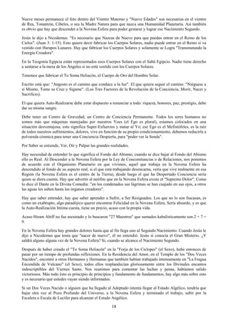 18
Nueve meses permanece el feto dentro del Vientre Materno y "Nueve Edades" son necesarias en el vientre
de Rea, Tonantzin, Cibeles, o sea la Madre Natura para que nazca una Humanidad Planetaria. Así también
es obvio que hay que descender a la Novena Esfera para poder gestarse y lograr ese Nacimiento Segundo.
Jesús le dijo a Nicodemus: "Es necesario que Nazcas de Nuevo para que puedas entrar en el Reino de los
Cielos". (Juan 3: 1-15). Esto quiere decir fabricar los Cuerpos Solares, nadie puede entrar en el Reino si va
vestido con Harapos Lunares. Hay que fabricar los Cuerpos Solares y solamente se Logra "Transmutando la
Energía Creadora".
En la Teogonía Egipcia están representados esos Cuerpos Solares con el Sahú Egipcio. Nadie tiene derecho
a sentarse a la mesa de los Ángeles si no está vestido con los Cuerpos Solares.
Tenemos que fabricar el To Soma Heliacón, el Cuerpo de Oro del Hombre Solar.
Escrito está que: "Angosto es el camino que conduce a la luz". El que quiera seguir el camino: "Niéguese a
sí Mismo, Tome su Cruz y Sígame". (Los Tres Factores de la Revolución de la Conciencia, Morir, Nacer y
Sacrificio).
El que quiera Auto-Realizarse debe estar dispuesto a renunciar a todo: riqueza, honores, paz, prestigio, debe
dar su misma sangre.
Debe tener un Centro de Gravedad, un Centro de Conciencia Permanente. Todos los seres humanos no
somos más que máquinas manejadas por nuestros Yoes (el Ego es plural), estamos colocados en una
situación desventajosa, esto significa Super-Esfuerzos y matar al Yo; ese Ego es el Mefistófeles, es la raíz
de todos nuestros sufrimientos, dolores, vive en función de su propio condicionamiento, debemos reducirla a
polvareda cósmica para tener una Conciencia Despierta, para "poder ver la Senda".
Por Saber se entiende, Ver, Oír y Palpar las grandes realidades.
Hay necesidad de entender lo que significa el Fondo del Abismo; cuando se dice bajar al Fondo del Abismo
ello es Real. Al Descender a la Novena Esfera por la Ley de Concomitancias o de Relaciones, nos ponemos
de acuerdo con el Organismo Planetario en que vivimos, aquel que trabaja en la Novena Esfera ha
descendido al fondo de su aspecto real, si el que está trabajando desencarna, vería que vive realmente en esa
Región (la Novena Esfera es el centro de la Tierra), desde luego el que ha Despertado Conciencia sería
quien se diera cuenta. Hay que advertir al neófito que en la Novena Esfera existe el "Supremo Dolor". Como
lo dice el Dante en la Divina Comedia: "en los condenados sus lágrimas se han cuajado en sus ojos, a otros
las aguas les suben hasta los órganos creadores".
Hay que saber entender, hay que saber aprender a Sufrir, a Ser Resignados. Los que no lo son fracasan, es
como un exabrupto, algo paradójico querer encontrar Felicidad en la Novena Esfera. Sería absurdo, y es que
la Auto-Realización Intima cuesta, tiene un precio, acaso con la propia vida.
Acaso Hiram Abiff no fue asesinado y lo buscaron "27 Maestros" que sumados kabalísticamente son 2 + 7 =
9.
En la Novena Esfera hay grandes dolores hasta que al fin llega uno al Segundo Nacimiento. Cuando Jesús le
dijo a Nicodemus que tenía que "nacer de nuevo", él no entendió. Jesús sí conocía el Gran Misterio. ¿Y
saldrá alguno alguna vez de la Novena Esfera? Si, cuando se alcance el Nacimiento Segundo.
Después de haber creado el "To Soma Heliacón" en la "Forja de los Cíclopes" (el Sexo), hube entonces de
pasar por un tiempo de profundas reflexiones. En la Residencia del Amor, en el Templo de los "Dos Veces
Nacidos", encontré a otros Hermanos y Hermanas que también habían trabajado intensamente en "La Fragua
Encendida de Vulcano" (el Sexo), todos ellos resplandecían gloriosamente entre los Divinales encantos
indescriptibles del Viernes Santo. Nos reunimos para comentar las luchas y penas, habíamos salido
victoriosos. Más todo ésto es principio de principios y fundamento de fundamentos, hay algo más sobre esto
y es necesario que ustedes vayan siendo informados.
Si un Dos Veces Nacido o alguien que ha llegado al Adeptado intenta llegar al Estado Algélico, tendría que
bajar otra vez al Pozo Profundo del Universo, a la Novena Esfera y terminado el trabajo, subir por la
Escalera o Escala de Lucifer para alcanzar el Estado Angélico.
 