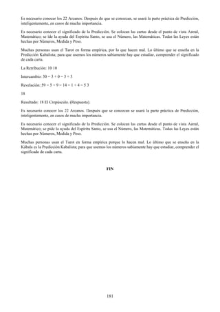 181
Es necesario conocer los 22 Arcanos. Después de que se conozcan, se usará la parte práctica de Predicción,
inteligentemente, en casos de mucha importancia.
Es necesario conocer el significado de la Predicción. Se colocan las cartas desde el punto de vista Astral,
Matemático; se íde la ayuda del Espíritu Santo, se usa el Número, las Matemáticas. Todas las Leyes están
hechas por Números, Medida y Peso.
Muchas personas usan el Tarot en forma empírica, por lo que hacen mal. Lo último que se enseña en la
Predicción Kabalista; para que usemos los números sabiamente hay que estudiar, comprender el significado
de cada carta.
La Retribución: 10 10
Intercambio: 30 = 3 + 0 = 3 + 3
Revelación: 59 = 5 + 9 = 14 = 1 + 4 = 5 3
18
Resultado: 18 El Crepúsculo. (Respuesta).
Es necesario conocer los 22 Arcanos. Después que se conozcan se usará la parte práctica de Predicción,
inteligentemente, en casos de mucha importancia.
Es necesario conocer el significado de la Predicción. Se colocan las cartas desde el punto de vista Astral,
Matemático; se pide la ayuda del Espíritu Santo, se usa el Número, las Matemáticas. Todas las Leyes están
hechas por Números, Medida y Peso.
Muchas personas usan el Tarot en forma empírica porque lo hacen mal. Lo último que se enseña en la
Kábala es la Predicción Kabalista; para que usemos los números sabiamente hay que estudiar, comprender el
significado de cada carta.
FIN
 