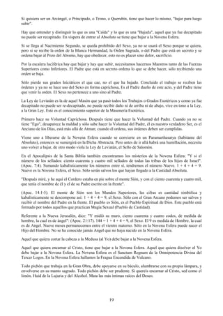 19
Si quisiera ser un Arcángel, o Principado, o Trono, o Querubín, tiene que hacer lo mismo, "bajar para luego
subir".
Hay que entender y distinguir lo que es una "Caída" y lo que es una "Bajada", aquel que ya fue decapitado
no puede ser recapitado. En víspera de entrar al Absoluto se tiene que bajar a la Novena Esfera.
Si se llega al Nacimiento Segundo, se queda prohibido del Sexo, ya no se usará el Sexo porque se quiera,
pero si se recibe la orden de la Blanca Hermandad, la Orden Sagrada, o del Padre que está en secreto y se
ordena bajar al Pozo del Abismo, hay que obedecer, esto no es placer sino dolor, sacrificio.
Por la escalera luciférica hay que bajar y hay que subir, necesitamos hacernos Maestros tanto de las Fuerzas
Superiores como Inferiores. El Padre que está en secreto ordena lo que se debe hacer, sólo recibiendo una
orden se baja.
Sólo pierde sus grados Iniciáticos el que cae, no el que ha bajado. Concluido el trabajo se reciben las
órdenes y ya no se hace uso del Sexo en forma caprichosa, Es el Padre dueño de este acto, y del Padre tiene
que venir la orden. El Sexo no pertenece a uno sino al Padre.
La Ley de Leviatán es la de aquel Masón que ya pasó todos los Trabajos o Grados Esotéricos y como ya fue
decapitado no puede ser re-decapitado, no puede recibir daño ni de arriba ni de abajo, vive en tono a la Ley,
a la Gran Ley. Este es el conocimiento superior de la Masonería Esotérica.
Primero hace su Voluntad Caprichosa. Después tiene que hacer la Voluntad del Padre. Cuando ya no se
tiene "Ego", desaparece la maldad y sólo sabe hacer la Voluntad del Padre, él es nuestro verdadero Ser, es el
Anciano de los Días, está más allá de Atman; cuando él ordena, sus órdenes deben ser cumplidas.
Viene uno a liberarse de la Novena Esfera cuando se convierte en un Paramarthasatya (habitante del
Absoluto), entonces se sumergirá en la Dicha Abstracta. Pero antes de ir allá habrá una humillación, necesita
uno volver a bajar, de otro modo viola la Ley de Leviatán, el Sello de Salomón.
En el Apocalipsis de la Santa Biblia también encontramos los misterios de la Novena Esfera: "Y si el
número de los sellados: ciento cuarenta y cuatro mil sellados de todas las tribus de los hijos de Israel".
(Apoc. 7:4). Sumando kabalísticamente los números entre sí, tendremos el número Nueve. 1 + 4 + 4 = 9.
Nueve es la Novena Esfera, el Sexo. Sólo serán salvos los que hayan llegado a la Castidad Absoluta.
"Después miré, y he aquí el Cordero estaba en pie sobre el monte Sión, y con el ciento cuarenta y cuatro mil,
que tenía el nombre de él y el de su Padre escrito en la frente".
(Apoc. 14:1-5). El monte de Sión son los Mundos Superiores, las cifras es cantidad simbólica y
kabalísticamente se descompone así: 1 + 4 + 4 = 9, el Sexo. Sólo con el Gran Arcano podemos ser salvos y
recibir el nombre del Padre en la frente. El pueblo es Sión, es el Pueblo Espiritual de Dios. Este pueblo está
formado por todos aquellos que practican Magia Sexual (Pueblo de Castidad).
Referente a la Nueva Jerusalén, dice: "Y midió su muro, ciento cuarenta y cuatro codos, de medida de
hombre, la cual es de ángel": (Apoc. 21:17). 144 = 1 + 4 + 4 = 9, el Sexo. El 9 es medida de Hombre, la cual
es de Angel. Nueve meses permanecemos entre el vientre materno. Sólo en la Novena Esfera puede nacer el
Hijo del Hombre. No se ha conocido jamás Angel que no haya nacido en la Novena Esfera.
Aquel que quiera cortar la cabeza a la Medusa (al Yo) debe bajar a la Novena Esfera.
Aquel que quiera encarnar al Cristo, tiene que bajar a la Novena Esfera. Aquel que quiera disolver el Yo
debe bajar a la Novena Esfera. La Novena Esfera es el Sanctum Regnum de la Omnipotencia Divina del
Tercer Logos. En la Novena Esfera hallamos la Fragua Encendida de Vulcano.
Todo pichón que trabaja en la Gran Obra, debe apoyarse en su báculo, alumbrarse con su propia lámpara, y
envolverse en su manto sagrado. Todo pichón debe ser prudente. Si quereís encarnar al Cristo, sed como el
limón. Huid de la Lujuria y del Alcohol. Mata las más íntimas raíces del Deseo.
 