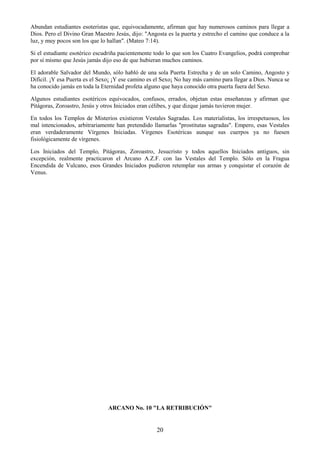 20
Abundan estudiantes esoteristas que, equivocadamente, afirman que hay numerosos caminos para llegar a
Dios. Pero el Divino Gran Maestro Jesús, dijo: "Angosta es la puerta y estrecho el camino que conduce a la
luz, y muy pocos son los que lo hallan". (Mateo 7:14).
Si el estudiante esotérico escudriña pacientemente todo lo que son los Cuatro Evangelios, podrá comprobar
por sí mismo que Jesús jamás dijo eso de que hubieran muchos caminos.
El adorable Salvador del Mundo, sólo habló de una sola Puerta Estrecha y de un solo Camino, Angosto y
Difícil. ¡Y esa Puerta es el Sexo¡ ¡Y ese camino es el Sexo¡ No hay más camino para llegar a Dios. Nunca se
ha conocido jamás en toda la Eternidad profeta alguno que haya conocido otra puerta fuera del Sexo.
Algunos estudiantes esotéricos equivocados, confusos, errados, objetan estas enseñanzas y afirman que
Pitágoras, Zoroastro, Jesús y otros Iniciados eran célibes, y que dizque jamás tuvieron mujer.
En todos los Templos de Misterios existieron Vestales Sagradas. Los materialistas, los irrespetuosos, los
mal intencionados, arbitrariamente han pretendido llamarlas "prostitutas sagradas". Empero, esas Vestales
eran verdaderamente Vírgenes Iniciadas. Vírgenes Esotéricas aunque sus cuerpos ya no fuesen
fisiológicamente de vírgenes.
Los Iniciados del Templo, Pitágoras, Zoroastro, Jesucristo y todos aquellos Iniciados antiguos, sin
excepción, realmente practicaron el Arcano A.Z.F. con las Vestales del Templo. Sólo en la Fragua
Encendida de Vulcano, esos Grandes Iniciados pudieron retemplar sus armas y conquistar el corazón de
Venus.
ARCANO No. 10 "LA RETRIBUCIÓN"
 