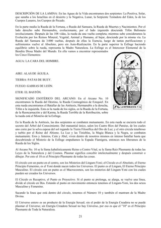 21
DESCRIPCIÓN DE LA LAMINA: En las Aguas de la Vida encontramos dos serpientes: La Positiva, Solar,
que sanaba a los Israelitas en el desierto y la Negativa, Lunar, la Serpiente Tentadora del Eden, la de los
Cuerpos Lunares, los Cuerpos de Pecado.
En la parte media la Rueda de la Fortuna, o Rueda del Samsara, la Rueda de Muertes y Nacimientos. Por el
lado derecho sube Hermanubis, evolucionante, por el lado izquierdo desciende Tifón Bafometo
involucionante. Después de las 108 vidas, la rueda da una vuelta completa; mientras sube consideramos la
Evolución por los Reinos Mineral, Vegetal, Animal y Humano, al bajar, desciende por la misma vía. La
Rueda del Samsara da 3.000 vueltas, después de ellas la Esencia, luego de tantas purificaciones y
sufrimientos vuelve al Absoluto, pero sin Auto-Realización. En la parte superior la Esfinge haciendo
equilibrio sobre la rueda, representa la Madre Naturaleza. La Esfinge es el Intercesor Elemental de la
Bendita Diosa Madre del Mundo. En ella vamos a encontrar representados
los Cinco Elementos:
AGUA: LA CARA DEL HOMBRE.
AIRE: ALAS DE ÁGUILA.
TIERRA: PATAS DE BUEY.
FUEGO: GARRAS DE LEÓN.
ETER: EL BASTÓN.
SIGNIFICADO ESOTÉRICO DEL ARCANO: En el Arcano No. 10
encontramos la Rueda del Destino, la Rueda Cosmogénica de Ezequiel. En
esta rueda encontramos el Batallar de las Antítesis, Hermanubis a la derecha,
Tifón a la izquierda. Esta es la rueda de los siglos, es la Rueda de la Fortuna,
de la Reencarnación y del Karma, la Rueda Terrible de la Retribución, sobre
la rueda está el Misterio de la Esfinge.
En la Rueda de la Antítesis, las dos serpientes se combaten mutuamente. En esta rueda se encierra todo el
secreto del Árbol del Conocimiento. Del manantial único, salen los Cuatro Ríos del Paraíso, de los cuales
uno corre por la selva espesa del sol regando la Tierra Filosófica del Oro de Luz; y el otro circula tenebroso
y turbio por el Reino del Abismo. La Luz y las Tinieblas, la Magia Blanca y la Negra, se combaten
mutuamente. Eros y Anteros, Caín y Abel, viven dentro de nosotros mismos en intenso batallar hasta que
descubriendo el Misterio de la Esfinge empuñamos la Espada Flamígera, entonces nos liberamos de la
Rueda de los Siglos.
Al Arcano No. 10 se le llama kabalísticamente Reino o Centro Vital, se le llama Raíz Plasmante de todas las
Leyes de la Naturaleza y del Cosmos. Plasmar significa concebir intelectualmente y después construir o
dibujar. Por esto el 10 es el Principio Plasmante de todas las cosas.
El círculo con un punto en el centro, son los Misterios del Lingam-Yoni; el Círculo es el Absoluto, el Eterno
Principio Femenino, es el Yoni donde nacen todos los Universos. El punto es el Lingam, El Eterno Principio
Masculino. El círculo con un punto es el Macrocosmos, son los misterios del Lingam-Yoni con los cuales
pueden ser creados los Universos.
El Círculo es Receptivo, el Punto es Proyectivo. Si el punto se prolonga, se alarga, se vuelve una línea,
divide al círculo en Dos. Estando el punto en movimiento entonces tenemos el Lingam-Yoni, los dos sexos
Masculino y Femenino.
Sacando la línea que está dentro del círculo, tenemos el Número 10 y también el mantram de la Madre
Divina.
El Universo entero es un producto de la Energía Sexual; sin el poder de la Energía Creadora no se puede
plasmar el Universo; sin Energía Creadora Sexual no hay Universo, por eso es que el "10" es el Principio
Plasmante de Toda la Naturaleza.
 