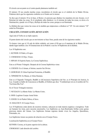 22
El círculo con un punto en el centro puede plantearse también así:
El número 10 nos enseña muchas cosas; recordemos al círculo que es el símbolo de la Madre Divina.
Podemos decir que los siguientes símbolos en el fondo son lo mismo:
Se dice que el número 10 es la base, el Reino y la persona que obedece los mandatos de este Arcano, ve el
Retornar de todas las cosas. Si el estudiante sabe obedecer, ve el retornar de todas las cosas, se eleva a la
Iluminación y puede ver el Flujo y Reflujo de todas las cosas, porque es un Iluminado.
La Kábala dice que vemos las cosas en la medida que empecemos a obedecer al "10". En este número "10"
están los Principios:
CREACIÓN, CONSERVACIÓN, RENOVACIÓN
Aquí está el Verbo en su triple aspecto.
El punto dentro del círculo que en movimiento se hace línea, puede estar de los siguientes modos:
Ya hemos visto que el 10 sale de dicho símbolo, así como el IO que es el mantram de la Madre Divina,
dando lugar también a las 10 Emanaciones de la Prakriti o sea los 10 Sephirotes de la Kábala.
Los 10 Sephirotes son:
1. KETHER: El Padre, el Logos.
2. CHOKMAH: El Hijo, Triuno.
3. BINAH: El Espíritu Santo, La Corona Sephirótica.
Este es el Primer Triángulo. Después de la Corona Sephirótica viene:
4. CHESED: Es el Atman, el Intimo, nuestro Ser Divino.
5. GEBURAH: El Alma Espiritual Femenina, el Buddhi.
6. TIPHERETH: Es Manas, el Alma Humana.
Este es el Segundo Triángulo; Buddhi es laConciencia Superlativa del Ser, es el Principio de Justicia, la
Ley. Cuando se hable de Conciencia es Buddhi, el Elohim que dice: "Combatid por mí en el nombre del Te-
Tra-Gram-Ma-Ton".
En el Tercer Triángulo tenemos:
7. NETZACH: La Mente Solar. La Mente Cristo.
8. HOD: Legítimo Cuerpo Astral Solar.
9. JESOD: Es la Piedra Cúbica, el Sexo.
10. MALCHUT: El Cuerpo Físico.
Los 10 Sephirotes están dentro de nosotros mismos, subyacen en toda materia orgánica e inorgánica. Todo
ser humano los tiene, pero necesita encarnarlos. Los Sephirotes ya Auto-Realizados brillan como gemas
preciosas dentro del Atman. Los Sephirotes forman regiones donde viven los Angeles, Querubines,
Potestades, etc.
Los Sephirotes tienen sus puntos de relación con el Cuerpo Físico.
Localización Sephirótica en el Cuerpo Físico:
KETHER: Corona, en la parte superior de la cabeza.
CHOKMAH: Lado derecho del cerebro.
 