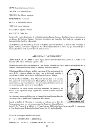 23
BINAH: Lado izquierdo del cerebro.
CHESED: En el brazo derecho.
GEBURAH: En el brazo izquierdo.
TIPHERETH: En el corazón.
NETZACH: En la pierna derecha.
HOD: En la pierna izquierda.
JESOD: En los órganos sexuales.
MALCHUTH: En los pies.
Estos son los puntos de contacto de los Sephirotes con el cuerpo humano. Los Sephirotes son atómicos, no
son átomos de Carbono, Oxígeno, Nitrógeno, son átomos de Naturaleza Espiritual que pertenecen a la
Química Oculta, Esotérica y Espiritual.
Los Sephirotes son masculinos y existen las Sephiras que son femeninas, la Zona Neutra constituye el
espacio profundo, los Campos Magnéticos, etc. Esto no se encuentra en los libros, hay que descubrirlo por sí
mismos, Les hablo desde el punto de vista místico directo.
ARCANO No. 11 "LA PERSUASIÓN"
DESCRIPCIÓN DE LA LAMINA: En las Aguas de la Vida la Piedra Cúbica, dentro de la piedra el ave
zancuda, sobre ésta la paloma del Espíritu Santo.
Al medio una mujer cierra las fauces de un León furioso, indicando que ella es superior a la violencia. En la
cabeza la corona y de su frente asoma la Serpiente, indicando Maestría.
El León es el Elemento Fuego, también representa el Oro, antiguamente los
carros de los reyes eran jalados por leones y en la simbología esotérica el
carro de guerra jalado por los leones simbolizan los Cuerpos Solares.
SIGNIFICADO ESOTÉRICO DEL ARCANO: En la Kábala se le conoce a
este Arcano 11 como la Persuasión. El jeroglífico de este Arcano es una
mujer hermosa, que tranquilamente y con una serenidad olímpica cierra con
sus propias manos las fauces de un furioso León.
Los tronos de los Reyes Divinos estuvieron adornados con leones de oro
macizo. El oro significa el Fuego Sagrado del Kundalini. Esto nos recuerda a
Horus = Oro.
Necesitamos transmutar el Plomo de la Personalidad en el Oro del Espíritu,
este trabajo sólo es posible en el Laboratorio del Alkimista.
Cuando el pichón de Alkimista es coronado, se trasforma en un Dios del
Fuego, entonces abre con sus propias manos las fauces terribles del furioso
León. El Oro Potable de la Alkimia es el Fuego Sagrado del Espíritu Santo. Sería imposible el Ligamen de
la Cruz-Hombre, en el Triángulo-Espíritu (Arcano No. 12), sin Oro Potable.
El Once se descompone kabalísticamente así:
1 + 1 = 2 1 = MASCULINO. 2 = FEMENINO.
1 HOMBRE + 1 MUJER = 2 HOMBRE-MUJER, EL "FUEGO".
 