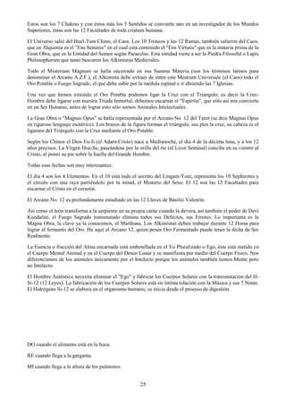 25
Estos son los 7 Chakras y con éstos más los 5 Sentidos se convierte uno en un investigador de los Mundos
Superiores, éstas son las 12 Facultades de toda criatura humana.
El Universo salió del Huel-Tum Chino, el Caos. Los 10 Troncos y las 12 Ramas, también salieron del Caos,
que en Alquimia es el "Ens Seminis" en el cual está contenido el "Ens Virtutis" que es la materia prima de la
Gran Obra, que es la Entidad del Semen según Paracelso. Esta entidad viene a ser la Piedra Filosofal o Lapis
Philosophorum que tanto buscaron los Alkimistas Medievales.
Todo el Misterium Magnum se halla encerrado en esa Summa Materia (son los términos latinos para
denominar el Arcano A.Z.F.), el Alkimista debe extraer de entre este Mestrum Universale (el Caos) todo el
Oro Potable o Fuego Sagrado, el que debe subir por la médula espinal e ir abriendo las 7 Iglesias.
Una vez que hemos extraído el Oro Potable podemos ligar la Cruz con el Triángulo, es decir la Cruz-
Hombre debe ligarse con nuestra Triada Inmortal, debemos encarnar el "Espíritu", que sólo así nos convierte
en un Ser Humano, antes de lograr esto sólo somos Animales Intelectuales.
La Gran Obra o "Magnus Opus" se halla representada por el Arcano No. 12 del Tarot (se dice Magnus Opus
en riguroso lenguaje esotérico). Los brazos de la figura forman el triángulo, sus pies la cruz, su cabeza es el
ligamen del Triángulo con la Cruz mediante el Oro Potable.
Según los Chinos el Dios Fu-Ji (el Adam-Cristo) nace a Medianoche, el día 4 de la décima luna, y a los 12
años precisos. La Virgen Hoa-Se, paseándose por la orilla del río (el Licor Seminal) concibe en su vientre al
Cristo, al poner su pie sobre la huella del Grande Hombre.
Todas esas fechas son muy interesantes:
El día 4 son los 4 Elementos. En el 10 está todo el secreto del Lingam-Yoni, representa los 10 Sephirotes y
el círculo con una raya partiéndolo por la mitad, el Misterio del Sexo. El 12 son las 12 Facultades para
encarnar el Cristo en el corazón.
El Arcano No. 12 es profundamente estudiado en las 12 Llaves de Basilio Valentín.
Así como el león transforma a la serpiente en su propia carne cuando la devora, así también el poder de Devi
Kundalini, el Fuego Sagrado transmutado elimina todos sus Defectos, sus Errores. Lo importante es la
Magna Obra, la clave ya la conocemos, el Maithuna. Los Alkimistas deben trabajar durante 12 Horas para
lograr el fermento del Oro. He aquí el Arcano 12, quien posee Oro Fermentado puede tener la dicha de Ser
Realmente.
La Esencia o fracción del Alma encarnada está embotellada en el Yo Pluralizado o Ego, éste está metido en
el Cuerpo Mental Animal y en el Cuerpo del Deseo Lunar y se manifiesta por medio del Cuerpo Físico. Nos
diferenciamos de los animales únicamente por el Intelecto porque los animales también tienen Mente pero
no Intelecto.
El Hombre Auténtico necesita eliminar el "Ego" y fabricar los Cuerpos Solares con la transmutación del H-
Si-12 (12 Leyes). La fabricación de los Cuerpos Solares está en íntima relación con la Música y sus 7 Notas.
El Hidrógeno Si-12 se elabora en el organismo humano, se inicia desde el proceso de digestión.
DO cuando el alimento está en la boca.
RE cuando llega a la garganta.
MI cuando llega a la altura de los pulmones.
 