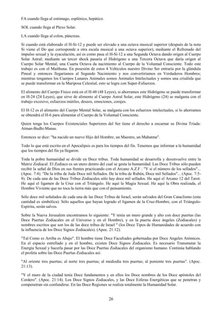 26
FA cuando llega al estómago, esplénico, hepático.
SOL cuando llega al Plexo Solar.
LA cuando llega al colon, páncreas.
Si cuando está elaborado el H-Si-12 y puede ser elevado a una octava musical superior (después de la nota
Si viene el Do que corresponde a otra escala musical a una octava superior), mediante el Refrenado del
impulso sexual y la eyaculación, así es como pasa el H-Si-12 a una Segunda Octava dando origen al Cuerpo
Solar Astral; mediante un tercer shock pasaría el Hidrógeno a una Tercera Octava que daría origen al
Cuerpo Solar Mental; una Cuarta Octava da nacimiento al Cuerpo de la Voluntad Consciente. Todo este
trabajo es con el Maithuna. En posesión de estos 4 Vehículos nuestro Divino Ser entraría por la glándula
Pineal y entonces llegaríamos al Segundo Nacimiento y nos convertiríamos en Verdaderos Hombres;
mientras tengamos los Cuerpos Lunares Animales somos Animales Intelectuales y somos una crisálida que
se puede transformar en la Mariposa Celestial, esto se logra con Super-Esfuerzos.
El alimento del Cuerpo Físico está en el H-48 (48 Leyes), si ahorramos este Hidrógeno se puede transformar
en H-24 (24 Leyes), que sirve de alimento al Cuerpo Astral Solar, este Hidrógeno (24) se malgasta con el
trabajo excesivo, esfuerzos inútiles, deseos, emociones, corajes.
El H-12 es el alimento del Cuerpo Mental Solar, se malgasta con los esfuerzos intelectuales, si lo ahorramos
se obtendrá el H-6 para alimentar el Cuerpo de la Voluntad Consciente.
Quien tenga los Cuerpos Existenciales Superiores del Ser tiene el derecho a encarnar su Divina Tríada:
Atman-Budhi-Manas.
Entonces se dice: "ha nacido un nuevo Hijo del Hombre, un Maestro, un Mahatma".
Todo lo que está escrito en el Apocalipsis es para los tiempos del fin. Tenemos que informar a la humanidad
que los tiempos del fin ya llegaron.
Toda la pobre humanidad se divide en Doce tribus. Toda humanidad se desarrolla y desenvuelve entre la
Matriz Zodiacal. El Zodiaco es un utero dentro del cual se gesta la humanidad. Las Doce Tribus sólo pueden
recibir la señal de Dios en sus frentes practicando con el Arcano A.Z.F : "Y si el número de los sellados"...
(Apoc. 7:4). "De la tribu de Juda Doce mil Sellados. De la tribu de Rubén, Doce mil Sellados"... (Apoc. 7:5-
8). De cada una de las Doce Tribus Zodiacales sólo hay doce mil sellados. He aquí el Arcano 12 del Tarot.
He aquí el ligamen de la Cruz con el Triángulo. He aquí la Magia Sexual. He aquí la Obra realizada, el
Hombre Viviente que no toca la tierra más que con el pensamiento.
Sólo doce mil señalados de cada una de las Doce Tribus de Israel, serán salvados del Gran Cataclismo (esta
cantidad es simbólica). Sólo aquellos que hayan logrado el ligamen de la Cruz-Hombre, con el Triángulo-
Espíritu, serán salvos.
Sobre la Nueva Jerusalem encontramos lo siguiente: "Y tenía un muro grande y alto con doce puertas (las
Doce Puertas Zodiacales en el Universo y en el Hombre), y en la puerta doce ángeles (Zodiacales) y
nombres escritos que son los de las doce tribus de Israel " (los Doce Tipos de Humanidades de acuerdo con
la influencia de los Doce Signos Zodiacales). (Apoc. 21:12).
"Tal Como es Arriba es Abajo". El hombre tiene Doce Facultades gobernadas por Doce Angeles Atómicos.
En el espacio estrellado y en el hombre, existen Doce Signos Zodiacales. Es necesario Transmutar la
Energía Sexual y hacerla pasar por las Doce Puertas Zodiacales del organismo humano. Continúa hablando
el profeta sobre las Doce Puertas Zodiacales así:
"Al oriente tres puertas; al norte tres puertas; al mediodía tres puertas; al poniente tres puertas". (Apoc.
21:13).
"Y el muro de la ciudad tenía Doce fundamentos y en ellos los Doce nombres de los Doce apóstoles del
Cordero". (Apoc. 21:14). Los Doce Signos Zodiacales, y las Doce Esferas Energéticas que se penetran y
compenetran sin confundirse. En las Doce Regiones se realiza totalmente la Humanidad Solar.
 