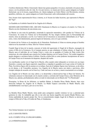 28
Cerebros (Intelectual, Motor, Emocional). Quien trae granos pequeños vive poco, muriendo a los pocos días,
meses o en los primeros años de vida. Se vive por tercios y se muere por tercios; quien malgasta su Capital
Intelectual, cae en la locura, esquizofrenia, etc. Quien malgasta su Centro Motor o de Movimiento, termina
paralítico, deforme, etc.; quien malgasta su Centro Emocional, sufre enfermedades del corazón.
Este Arcano tiene representación física e interna, es el Arcano de Judas Iscariote, que representa la Muerte
del "Ego".
La Guadaña es el símbolo funeral de los Ángeles de la Muerte.
SIGNIFICADO ESOTÉRICO DEL ARCANO: Realmente la Muerte es el regreso a la matriz. La Vida y la
Muerte son dos fenómenos de una misma cosa.
La Muerte es una resta de quebrados, terminada la operación matemática, sólo quedan los Valores de la
Conciencia. Se restan los Valores de la Personalidad. No hay ningún mañana para la Personalidad del
muerto, tiene un principio y un fin. Los Valores de la Conciencia se encuentran embotellados en el "Ego",
estos, vistos clarividentemente, parecen legión de fantasmas, esto es lo que continúa.
El retorno de los Valores es la mecánica de la Naturaleza. Realmente el Alma no retorna porque el hombre
todavía no ha encarnado su Alma. Sólo los Valores retornan.
Cuando llega la hora de la muerte, concurre al lecho del agonizante el Ángel de la Muerte, encargado de
cortar el Hilo de la Existencia. En el instante preciso en que exhalamos el último aliento, el Ángel de la
Muerte saca al individuo de su Cuerpo Físico y corta con su guadaña el Cordón de Plata (cierto hilo
misterioso, de color plateado que conecta los Cuerpos Internos con el Cuerpo Físico). Tal cordón magnético
puede alargarse o acortarse hasta el infinito. Gracias a dicho hilo es como podemos incorporarnos de nuevo
al Cuerpo Físico en el momento de despertar, después del sueño.
Los moribundos suelen ver al Ángel de la Muerte, ellos cuando están trabajando se revisten con sus trajes
funerales y asumen una figura espectral, esquelética y empuñan la guadaña con la que cortan el Cordón de
Plata. Esa tétrica figura sólo la asumen en su trabajo, fuera de él adoptan figuras muy hermosas, ya de niños,
ya de damas, o de Venerables ancianos. Los Ángeles de la Muerte nunca son malos o perversos, ellos
siempre trabajan de acuerdo con la Gran Ley. Cada cual nace en su hora y muere exactamente en su tiempo.
Los Ángeles de la Muerte son muy sabios y se desarrollan y desenvuelven bajo el Rayo de Saturno. No
solamente conocen lo relacionado con la muerte común y corriente del Cuerpo Físico, estos Ministros de la
Muerte son, además, profundamente sabios en todo lo relacionado con la Muerte del "Yo Pluralizado".
Proserpina, la Reina de los Infiernos, es también Hekate, la Bendita Diosa Madre Muerte, bajo cuya
dirección trabajan los Ángeles de la Muerte. La Madre Espacio convertida en Madre Muerte, ama
entrañablemente a sus hijos y por eso se los lleva.
La Bendita Diosa Madre Muerte, tiene poder para castigarnos cuando violemos la Ley y potestad para
quitarnos la vida. Es indudable que ella es tan sólo una faceta magnífica de nuestra Duada Mística, una
forma espléndida de nuestro propio Ser. Sin su consentimiento ningún Angel de la Muerte se atrevería a
romper el Hilo de la Vida, el Cordón de Plata, el Antakarana.
Tres formas humanas van al sepulcro:
a) EL CADAVER FISICO.
b) EL CUERPO VITAL O LINGAM SARIRA.
c) LA PERSONALIDAD.
 