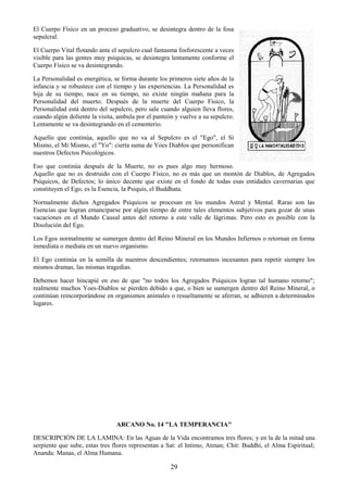 29
El Cuerpo Físico en un proceso graduativo, se desintegra dentro de la fosa
sepulcral.
El Cuerpo Vital flotando ante el sepulcro cual fantasma fosforescente a veces
visible para las gentes muy psíquicas, se desintegra lentamente conforme el
Cuerpo Físico se va desintegrando.
La Personalidad es energética, se forma durante los primeros siete años de la
infancia y se robustece con el tiempo y las experiencias. La Personalidad es
hija de su tiempo, nace en su tiempo, no existe ningún mañana para la
Personalidad del muerto. Después de la muerte del Cuerpo Físico, la
Personalidad está dentro del sepulcro, pero sale cuando alguien lleva flores,
cuando algún doliente la visita, ambula por el panteón y vuelve a su sepulcro.
Lentamente se va desintegrando en el cementerio.
Aquello que continúa, aquello que no va al Sepulcro es el "Ego", el Sí
Mismo, el Mí Mismo, el "Yo": cierta suma de Yoes Diablos que personifican
nuestros Defectos Psicológicos.
Eso que continúa después de la Muerte, no es pues algo muy hermoso.
Aquello que no es destruido con el Cuerpo Físico, no es más que un montón de Diablos, de Agregados
Psíquicos, de Defectos; lo único decente que existe en el fondo de todas esas entidades cavernarias que
constituyen el Ego, es la Esencia, la Psiquis, el Buddhata.
Normalmente dichos Agregados Psíquicos se procesan en los mundos Astral y Mental. Raras son las
Esencias que logran emanciparse por algún tiempo de entre tales elementos subjetivos para gozar de unas
vacaciones en el Mundo Causal antes del retorno a este valle de lágrimas. Pero esto es posible con la
Disolución del Ego.
Los Egos normalmente se sumergen dentro del Reino Mineral en los Mundos Infiernos o retornan en forma
inmediata o mediata en un nuevo organismo.
El Ego continúa en la semilla de nuestros descendientes; retornamos incesantes para repetir siempre los
mismos dramas, las mismas tragedias.
Debemos hacer hincapié en eso de que "no todos los Agregados Psíquicos logran tal humano retorno";
realmente muchos Yoes-Diablos se pierden debido a que, o bien se sumergen dentro del Reino Mineral, o
continúan reincorporándose en organismos animales o resueltamente se aferran, se adhieren a determinados
lugares.
ARCANO No. 14 "LA TEMPERANCIA"
DESCRIPCIÓN DE LA LAMINA: En las Aguas de la Vida encontramos tres flores; y en la de la mitad una
serpiente que sube, estas tres flores representan a Sat: el Intimo, Atman; Chit: Buddhi, el Alma Espiritual;
Ananda: Manas, el Alma Humana.
 