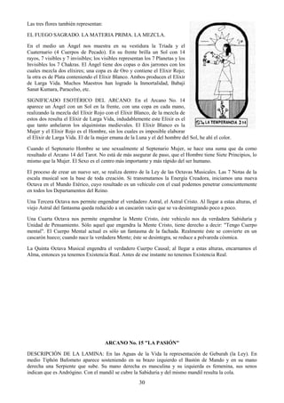 30
Las tres flores también representan:
EL FUEGO SAGRADO. LA MATERIA PRIMA. LA MEZCLA.
En el medio un Ángel nos muestra en su vestidura la Tríada y el
Cuaternario (4 Cuerpos de Pecado). En su frente brilla un Sol con 14
rayos, 7 visibles y 7 invisibles; los visibles representan los 7 Planetas y los
Invisibles los 7 Chakras. El Ángel tiene dos copas o dos jarrones con los
cuales mezcla dos elíxires; una copa es de Oro y contiene el Elixir Rojo;
la otra es de Plata conteniendo el Elixir Blanco. Ambos producen el Elixir
de Larga Vida. Muchos Maestros han logrado la Inmortalidad, Babají
Sanat Kumara, Paracelso, etc.
SIGNIFICADO ESOTÉRICO DEL ARCANO: En el Arcano No. 14
aparece un Ángel con un Sol en la frente, con una copa en cada mano,
realizando la mezcla del Elixir Rojo con el Elixir Blanco, de la mezcla de
estos dos resulta el Elixir de Larga Vida, indudablemente este Elixir es el
que tanto anhelaron los alquimistas medievales. El Elixir Blanco es la
Mujer y el Elixir Rojo es el Hombre, sin los cuales es imposible elaborar
el Elixir de Larga Vida. El de la mujer emana de la Luna y el del hombre del Sol, he ahí el color.
Cuando el Septenario Hombre se une sexualmente al Septenario Mujer, se hace una suma que da como
resultado el Arcano 14 del Tarot. No está de más asegurar de paso, que el Hombre tiene Siete Principios, lo
mismo que la Mujer. El Sexo es el centro más importante y más rápido del ser humano.
El proceso de crear un nuevo ser, se realiza dentro de la Ley de las Octavas Musicales. Las 7 Notas de la
escala musical son la base de toda creación. Si transmutamos la Energía Creadora, iniciamos una nueva
Octava en el Mundo Etérico, cuyo resultado es un vehículo con el cual podemos penetrar conscientemente
en todos los Departamentos del Reino.
Una Tercera Octava nos permite engendrar el verdadero Astral, el Astral Cristo. Al llegar a estas alturas, el
viejo Astral del fantasma queda reducido a un cascarón vacío que se va desintegrando poco a poco.
Una Cuarta Octava nos permite engendrar la Mente Cristo, éste vehículo nos da verdadera Sabiduría y
Unidad de Pensamiento. Sólo aquel que engendra la Mente Cristo, tiene derecho a decir: "Tengo Cuerpo
mental". El Cuerpo Mental actual es sólo un fantasma de la fachada. Realmente éste se convierte en un
cascarón hueco; cuando nace la verdadera Mente; éste se desintegra, se reduce a polvareda cósmica.
La Quinta Octava Musical engendra el verdadero Cuerpo Causal; al llegar a estas alturas, encarnamos el
Alma, entonces ya tenemos Existencia Real. Antes de ese instante no tenemos Existencia Real.
ARCANO No. 15 "LA PASIÓN"
DESCRIPCIÓN DE LA LAMINA: En las Aguas de la Vida la representación de Geburah (la Ley). En
medio Tiphón Bafometo aparece sosteniendo en su brazo izquierdo el Bastón de Mando y en su mano
derecha una Serpiente que sube. Su mano derecha es masculina y su izquierda es femenina, sus senos
indican que es Andrógino. Con el mandil se cubre la Sabiduría y del mismo mandil resulta la cola.
 