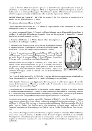 31
La cara es deforme, debido a los errores o pecados. El Bafometo se ha representado como el latón que
actualmente la humanidad ha ennegrecido debido a la degeneración. Debemos "blanquear al latón", al
Diablo, quien es el Entrenador Psicológico y Guardián de las puertas del Santuario para que únicamente
entren los elegidos, quienes han podido superar todas las pruebas impuestas por el Diablo.
SIGNIFICADO ESOTÉRICO DEL ARCANO: El Arcano 15 del Tarot representa al macho cabrío de
Mendes, Lucifer, Tiphón Bafometo, el Diablo.
"El Alkimista debe robarle el Fuego al Diablo".
Cuando trabajamos con el Arcano A.Z.F., le robamos el Fuego al Diablo, así nos convertimos en Dioses, así
resplandece la Estrella de Cinco Puntas.
Los cuernos terminan en 6 Puntas. El Arcano 6 es el Sexo, indicando que en el Sexo está la liberación por la
castidad, o la esclavitud del hombre por la pasión. Existe una diferencia con el Arcano No. 1, la mano
derecha está arriba y la izquierda a la tierra.
El Misterio del Bafometo es la Alkimia Sexual, a base de comprensión y
transmutación de las Energías Creadoras.
El Bafometo de los Templarios debe leerse al revés, Tem-o-h-p-ab, símbolo
de las palabras latinas: TEMPLI OMMUN HOMINUN PACIS ABBAS. Esto
quiere decir: "El Padre del Templo, Paz Universal de los Hombres".
El Arcano 15 aparece después del 13 que es la Muerte del Yo, del Ego, del
Mí Mismo; y del Arcano 14 que es la Temperancia o Templanza, la Castidad
que resulta después de la muerte del Ego. El Arcano 15 es pues el Andrógino
Divino que vuelve a resplandecer, es el Latón Blanqueado.
Sabemos que más allá del cuerpo, de los afectos y de la Mente, está el Logoi
Interior, Divinal. Incuestionablemente eso que es lo inefable, eso que es lo
real, proyecta su propia reflexión, su sombra particular, dentro de nosotros
mismos aquí y ahora. Obviamente tal Sombra, tal Reflexión Logoíca, es el
Entrenador Psicológico, Lucifer, el Tentador. Cada uno de nosotros tiene su
Lucifer particular.
En el Egipto de los Faraones, el Sol del Mediodía, el Sagrado Sol Absoluto, estuvo siempre simbolizado por
Osiris, mientras su Sombra, su Reflexión, su Lucifer, se halla alegorizado por Tiphón.
En los Sagrados Templos del viejo Egipto de los Faraones, cuando el neófito estaba a punto de sufrir las
pruebas de la Iniciación, un Maestro se acercaba a él y le murmuraba al oído esta frase misteriosa:
"Acuérdate que Osiris es un Dios Negro".
Evidentemente este es el color específico de las tinieblas y de las sombras cumerías, es del Diablo, a quien
se ofrecieron siempre rosas negras, y también el del Caos Primitivo, donde todos los elementos y gérmenes
de la vida se mezclan y confunden totalmente; el símbolo del Elemento Tierra, de la Noche y de la Muerte
radical de todos esos Agregados Psíquicos que en su conjunto constituyen el Mí Mismo.
Necesitamos con urgencia máxima, inaplazable, "Blanquear al Diablo" y esto sólo es posible peleando
contra nosotros mismos, disolviendo todo ese conjunto de Agregados Psíquicos que constituyen el "Yo", el
Mí Mismo, el Sí Mismo. Sólo muriendo en sí mismos podremos Blanquear el latón y contemplar el Sol de la
Media Noche (el Padre). Esto significa vencer a las tentaciones y eliminar todos y cada uno de los
Elementos Inhumanos que llevamos dentro (Ira, Codicia, Lujuria, Envidia, Orgullo, Pereza, Gula, etc., etc.,
etc.).
En el Gimnasio Psicológico de la existencia humana, se requiere siempre un Entrenador. El Divino Daimon,
citado tantas veces por Sócrates, la Sombra misma de nuestro Espíritu individual, es el Entrenador
Psicológico más extraordinario que cada uno de nosotros carga adentro; nos mete en tentaciones con el
propósito de entrenarnos, educarnos, sólo así es posible que broten en nuestra Psiquis las gemas preciosas de
las Virtudes.
 