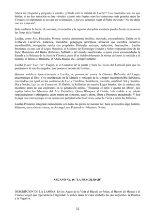 32
Ahora me pregunto y pregunto a ustedes: ¿Dónde está la maldad de Lucifer?. Los resultados son los que
hablan, si no hay tentación no hay virtudes: cuanto más fuertes sean las tentaciones más grandes serán las
Virtudes; lo importante es no caer en la tentación, y por eso debemos rogar al Padre diciendo: "No me dejes
caer en tentación".
Sólo mediante la lucha, el contraste, la tentación y la rigurosa disciplina esotérica pueden brotar en nosotros
las flores de la Virtud.
Lucifer, como Ayo, Educador, Mentor, resulta ciertamente insólito, inusitado, extraordinario. Existe en la
Tentación Luciférica, didáctica, inimitable, pedagogía portentosa, atracción que asombra, incentivo
inconfundible, instigación oculta con propósitos Divinales secretos, seducción, fascinación... Lucifer
Prometeo, es uno con el Logos Platónico, el Ministro del Demiurgo Creador y Señor resplandeciente de las
Siete Mansiones del Hades (Infierno), Sabbath y del mundo manifestado, a quien están encomendadas la
Espada y la Balanza de la Justicia Cósmica, pues él es indubitablemente la norma del peso, la medida y el
número; el Horus, el Brahama, el Ahura-Mazda, etc., siempre inefable.
Lucifer (Luci= Luz. Fer= Fuego), es el Guardián de la puerta y tiene las llaves del Lumisial para que no
penetren en él sino los ungidos, que poseen el secreto de Hermes...
Quienes maldicen temerariamente a Lucifer, se pronuncian contra la Cósmica Reflexión del Logos,
anatematizan al Dios Vivo manifestado en la Materia y reniegan de la siempre incomprensible Sabiduría,
revelándose por igual en los contrarios de Luz y Tinieblas. Semblanza, parecido, similitud: Sol y Sombra,
Día y Noche, Ley de los Contrarios. El Diablo, la Reflexión de nuestro Logoi Interior, fue la criatura más
excelente antes de que cayéramos en la generación animal. "Blanquea el latón y quema tus libros", nos
repiten todos los Maestros del Arte Hermético. Quien Blanquea al Diablo, volviéndolo a su estado
resplandeciente y primigenio; quien muere en sí mismo, aquí y ahora, libera a Prometeo encadenado. Y éste
le paga con creces porque es un coloso con potestad sobre los Cielos, sobre la Tierra y sobre los Infiernos.
Lucifer-Prometeo integrado radicalmente con todas las partes de nuestro Ser, hace de nosotros algo distinto,
diferente, una exótica criatura, un Arcángel, una Potestad terriblemente Divina.
ARCANO No. 16 "LA FRAGILIDAD"
DESCRIPCIÓN DE LA LAMINA: En las Aguas de la Vida el Báculo de Poder, el Bastón de Mando y el
Cilicio (látigo) que representa la Fragilidad. A ambos lados de estos símbolos las dos serpientes, la Positiva
y la Negativa.
 