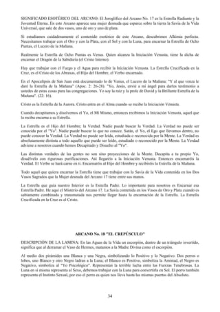34
SIGNIFICADO ESOTÉRICO DEL ARCANO: El Jeroglífico del Arcano No. 17 es la Estrella Radiante y la
Juventud Eterna. En este Arcano aparece una mujer desnuda que esparce sobre la tierra la Savia de la Vida
Universal, que sale de dos vasos, uno de oro y uno de plata.
Si estudiamos cuidadosamente el contenido esotérico de este Arcano, descubrimos Alkimia perfecta.
Necesitamos trabajar con el Oro y con la Plata, con el Sol y con la Luna, para encarnar la Estrella de Ocho
Puntas, el Lucero de la Mañana.
Realmente la Estrella de Ocho Puntas es Venus. Quien alcanza la Iniciación Venusta, tiene la dicha de
encarnar el Dragón de la Sabiduría (el Cristo Interno).
Hay que trabajar con el Fuego y el Agua para recibir la Iniciación Venusta. La Estrella Crucificada en la
Cruz, es el Cristo de los Abraxas, el Hijo del Hombre, el Verbo encarnado.
En el Apocalipsis de San Juan está documentado lo de Venus, el Lucero de la Mañana: "Y al que venza le
daré la Estrella de la Mañana" (Apoc. 2: 26-28). "Yo, Jesús, envié a mi ángel para darles testimonio a
ustedes de estas cosas para las congregaciones. Yo soy la raíz y la prole de David y la Brillante Estrella de la
Mañana". (22: 16).
Cristo es la Estrella de la Aurora. Cristo entra en el Alma cuando se recibe la Iniciación Venusta.
Cuando decapitamos y disolvemos el Yo, el Mí Mismo, entonces recibimos la Iniciación Venusta, aquel que
la reciba encarna a su Estrella.
La Estrella es el Hijo del Hombre; la Verdad. Nadie puede buscar la Verdad. La Verdad no puede ser
conocida por el "Yo". Nadie puede buscar lo que no conoce. Satán, el Yo, el Ego que llevamos dentro, no
puede conocer la Verdad. La Verdad no puede ser leída, estudiada o reconocida por la Mente. La Verdad es
absolutamente distinta a todo aquello que puede ser leído, estudiado o reconocido por la Mente. La Verdad
adviene a nosotros cuando hemos Decapitado y Disuelto al "Yo".
Las distintas verdades de las gentes no son sino proyecciones de la Mente. Decapita a tu propio Yo,
disuélvelo con rigurosas purificaciones. Así llegaréis a la Iniciación Venusta. Entonces encarnaréis la
Verdad. El Verbo se hará carne en ti. Encarnaréis al Hijo del Hombre y recibiréis la Estrella de la Mañana.
Todo aquel que quiera encarnar la Estrella tiene que trabajar con la Savia de la Vida contenida en los Dos
Vasos Sagrados que la Mujer desnuda del Arcano 17 tiene entre sus manos.
La Estrella que guía nuestro Interior es la Estrella Padre. Lo importante para nosotros es Encarnar esa
Estrella Padre. He aquí el Misterio del Arcano 17. La Savia contenida en los Vasos de Oro y Plata cuando es
sabiamente combinada y transmutada nos permite llegar hasta la encarnación de la Estrella. La Estrella
Crucificada en la Cruz es el Cristo.
ARCANO No. 18 "EL CREPÚSCULO"
DESCRIPCIÓN DE LA LAMINA: En las Aguas de la Vida un escorpión, dentro de un triángulo invertido,
significa que al derramar el Vaso de Hermes, matamos a la Madre Divina como el escorpión.
Al medio dos pirámides una Blanca y una Negra, simbolizando lo Positivo y lo Negativo. Dos perros o
lobos, uno Blanco y otro Negro ladran a la Luna; el Blanco es Positivo, simboliza la Amistad, el Negro es
Negativo, simboliza al "Yo Psicológico". Representan la terrible lucha entre las Fuerzas Tenebrosas. La
Luna en sí misma representa al Sexo, debemos trabajar con la Luna para convertirla en Sol. El perro también
representa el Instinto Sexual, por eso el perro es quien nos lleva hasta las mismas puertas del Absoluto.
 