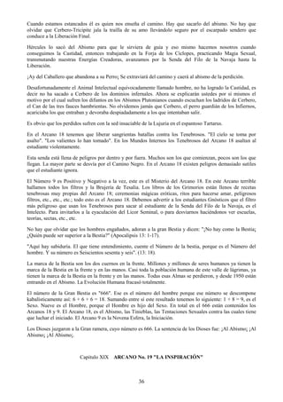 36
Cuando estamos estancados él es quien nos enseña el camino. Hay que sacarlo del abismo. No hay que
olvidar que Cerbero-Tricipite jala la traílla de su amo llevándolo seguro por el escarpado sendero que
conduce a la Liberación Final.
Hércules lo sacó del Abismo para que le sirviera de guía y eso mismo hacemos nosotros cuando
conseguimos la Castidad, entonces trabajando en la Forja de los Cíclopes, practicando Magia Sexual,
transmutando nuestras Energías Creadoras, avanzamos por la Senda del Filo de la Navaja hasta la
Liberación.
¡Ay del Caballero que abandona a su Perro¡ Se extraviará del camino y caerá al abismo de la perdición.
Desafortunadamente el Animal Intelectual equivocadamente llamado hombre, no ha logrado la Castidad, es
decir no ha sacado a Cerbero de los dominios infernales. Ahora se explicarán ustedes por sí mismos el
motivo por el cual sufren los difuntos en los Abismos Plutonianos cuando escuchan los ladridos de Cerbero,
el Can de las tres fauces hambrientas. No olvidemos jamás que Cerbero, el perro guardián de los Infiernos,
acariciaba los que entraban y devoraba despiadadamente a los que intentaban salir.
Es obvio que los perdidos sufren con la sed insaciable de la Lujuria en el espantoso Tartarus.
En el Arcano 18 tenemos que liberar sangrientas batallas contra los Tenebrosos. "El cielo se toma por
asalto". "Los valientes lo han tomado". En los Mundos Internos los Tenebrosos del Arcano 18 asaltan al
estudiante violentamente.
Esta senda está llena de peligros por dentro y por fuera. Muchos son los que comienzan, pocos son los que
llegan. La mayor parte se desvía por el Camino Negro. En el Arcano 18 existen peligros demasiado sutiles
que el estudiante ignora.
El Número 9 es Positivo y Negativo a la vez, este es el Misterio del Arcano 18. En este Arcano terrible
hallamos todos los filtros y la Brujería de Tesalia. Los libros de los Grimorios están llenos de recetas
tenebrosas muy propias del Arcano 18; ceremonias mágicas eróticas, ritos para hacerse amar, peligrosos
filtros, etc., etc., etc.; todo esto es el Arcano 18. Debemos advertir a los estudiantes Gnósticos que el filtro
más peligroso que usan los Tenebrosos para sacar al estudiante de la Senda del Filo de la Navaja, es el
Intelecto. Para invitarlos a la eyaculación del Licor Seminal, o para desviarnos haciéndonos ver escuelas,
teorías, sectas, etc., etc.
No hay que olvidar que los hombres engañados, adoran a la gran Bestia y dicen: "¡No hay como la Bestia¡
¿Quién puede ser superior a la Bestia?" (Apocalipsis 13: 1-17).
"Aquí hay sabiduría. El que tiene entendimiento, cuente el Número de la bestia, porque es el Número del
hombre. Y su número es Seiscientos sesenta y seis". (13: 18).
La marca de la Bestia son los dos cuernos en la frente. Millones y millones de seres humanos ya tienen la
marca de la Bestia en la frente y en las manos. Casi toda la población humana de este valle de lágrimas, ya
tienen la marca de la Bestia en la frente y en las manos. Todas esas Almas se perdieron, y desde 1950 están
entrando en el Abismo. La Evolución Humana fracasó totalmente.
El número de la Gran Bestia es "666". Ese es el número del hombre porque ese número se descompone
kabalísticamente así: 6 + 6 + 6 = 18. Sumando entre sí este resultado tenemos lo siguiente: 1 + 8 = 9, es el
Sexo. Nueve es el Hombre, porque el Hombre es hijo del Sexo. En total en el 666 están contenidos los
Arcanos 18 y 9. El Arcano 18, es el Abismo, las Tinieblas, las Tentaciones Sexuales contra las cuales tiene
que luchar el iniciado. El Arcano 9 es la Novena Esfera, la Iniciación.
Los Dioses juzgaron a la Gran ramera, cuyo número es 666. La sentencia de los Dioses fue: ¡Al Abismo¡ ¡Al
Abismo¡ ¡Al Abismo¡.
Capitulo XIX ARCANO No. 19 "LA INSPIRACIÓN"
 