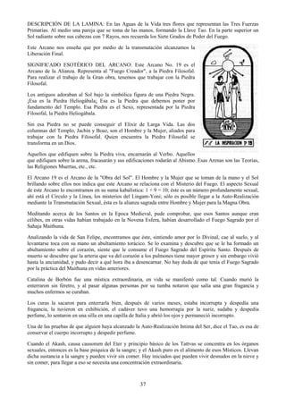 37
DESCRIPCIÓN DE LA LAMINA: En las Aguas de la Vida tres flores que representan las Tres Fuerzas
Primarias. Al medio una pareja que se toma de las manos, formando la Llave Tao. En la parte superior un
Sol radiante sobre sus cabezas con 7 Rayos, nos recuerda los Siete Grados de Poder del Fuego.
Este Arcano nos enseña que por medio de la transmutación alcanzamos la
Liberación Final.
SIGNIFICADO ESOTÉRICO DEL ARCANO: Este Arcano No. 19 es el
Arcano de la Alianza. Representa al "Fuego Creador", a la Piedra Filosofal.
Para realizar el trabajo de la Gran obra, tenemos que trabajar con la Piedra
Filosofal.
Los antiguos adoraban al Sol bajo la simbólica figura de una Piedra Negra.
¡Esa es la Piedra Heliogábala¡ Esa es la Piedra que debemos poner por
fundamento del Templo. Esa Piedra es el Sexo, representada por la Piedra
Filosofal, la Piedra Heliogábala.
Sin esa Piedra no se puede conseguir el Elixir de Larga Vida. Las dos
columnas del Templo, Jachin y Boaz, son el Hombre y la Mujer, aliados para
trabajar con la Piedra Filosofal. Quien encuentra la Piedra Filosofal se
transforma en un Dios.
Aquellos que edifiquen sobre la Piedra viva, encarnarán al Verbo. Aquellos
que edifiquen sobre la arena, fracasarán y sus edificaciones rodarán al Abismo. Esas Arenas son las Teorías,
las Religiones Muertas, etc., etc.
El Arcano 19 es el Arcano de la "Obra del Sol". El Hombre y la Mujer que se toman de la mano y el Sol
brillando sobre ellos nos indica que este Arcano se relaciona con el Misterio del Fuego. El aspecto Sexual
de este Arcano lo encontramos en su suma kabalística: 1 + 9 = 10; éste es un número profundamente sexual,
ahí está el Círculo y la Línea, los misterios del Lingam-Yoni; sólo es posible llegar a la Auto-Realización
mediante la Transmutación Sexual, ésta es la alianza sagrada entre Hombre y Mujer para la Magna Obra.
Meditando acerca de los Santos en la Epoca Medieval, pude comprobar, que esos Santos aunque eran
célibes, en otras vidas habían trabajado en la Novena Esfera, habían desarrollado el Fuego Sagrado por el
Sahaja Maithuna.
Analizando la vida de San Felipe, encontramos que éste, sintiendo amor por lo Divinal, cae al suelo, y al
levantarse toca con su mano un abultamiento torácico. Se lo examina y descubre que se le ha formado un
abultamiento sobre el corazón, siente que le consume el Fuego Sagrado del Espíritu Santo. Después de
muerto se descubre que la arteria que va del corazón a los pulmones tiene mayor grosor y sin embargo vivió
hasta la ancianidad, y pudo decir a qué hora iba a desencarnar. No hay duda de que tenía el Fuego Sagrado
por la práctica del Maithuna en vidas anteriores.
Catalina de Borbón fue una mística extraordinaria, en vida se manifestó como tal. Cuando murió la
enterraron sin féretro, y al pasar algunas personas por su tumba notaron que salía una gran fragancia y
muchos enfermos se curaban.
Los curas la sacaron para enterrarla bien, después de varios meses, estaba incorrupta y despedía una
fragancia, la tuvieron en exhibición, el cadáver tuvo una hemorragia por la nariz, sudaba y despedía
perfume, lo sentaron en una silla en una capilla de Italia y abrió los ojos y permaneció incorrupto.
Una de las pruebas de que alguien haya alcanzado la Auto-Realización Intima del Ser, dice el Tao, es esa de
conservar el cuerpo incorrupto y despedir perfume.
Cuando el Akash, causa causorum del Eter y principio básico de los Tattvas se concentra en los órganos
sexuales, entonces es la base psíquica de la sangre; y el Akash puro es el alimento de esos Místicos. Llevan
dicha sustancia a la sangre y pueden vivir sin comer. Hay iniciados que pueden vivir desnudos en la nieve y
sin comer, para llegar a eso se necesita una concentración extraordinaria.
 