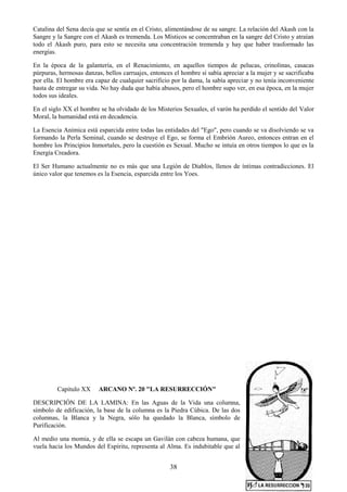 38
Catalina del Sena decía que se sentía en el Cristo, alimentándose de su sangre. La relación del Akash con la
Sangre y la Sangre con el Akash es tremenda. Los Místicos se concentraban en la sangre del Cristo y atraían
todo el Akash puro, para esto se necesita una concentración tremenda y hay que haber trasformado las
energías.
En la época de la galantería, en el Renacimiento, en aquellos tiempos de pelucas, crinolinas, casacas
púrpuras, hermosas danzas, bellos carruajes, entonces el hombre sí sabía apreciar a la mujer y se sacrificaba
por ella. El hombre era capaz de cualquier sacrificio por la dama, la sabía apreciar y no tenía inconveniente
hasta de entregar su vida. No hay duda que había abusos, pero el hombre supo ver, en esa época, en la mujer
todos sus ideales.
En el siglo XX el hombre se ha olvidado de los Misterios Sexuales, el varón ha perdido el sentido del Valor
Moral, la humanidad está en decadencia.
La Esencia Anímica está esparcida entre todas las entidades del "Ego", pero cuando se va disolviendo se va
formando la Perla Seminal, cuando se destruye el Ego, se forma el Embrión Aureo, entonces entran en el
hombre los Principios Inmortales, pero la cuestión es Sexual. Mucho se intuía en otros tiempos lo que es la
Energía Creadora.
El Ser Humano actualmente no es más que una Legión de Diablos, llenos de íntimas contradicciones. El
único valor que tenemos es la Esencia, esparcida entre los Yoes.
Capitulo XX ARCANO Nº. 20 "LA RESURRECCIÓN"
DESCRIPCIÓN DE LA LAMINA: En las Aguas de la Vida una columna,
símbolo de edificación, la base de la columna es la Piedra Cúbica. De las dos
columnas, la Blanca y la Negra, sólo ha quedado la Blanca, símbolo de
Purificación.
Al medio una momia, y de ella se escapa un Gavilán con cabeza humana, que
vuela hacia los Mundos del Espíritu, representa al Alma. Es indubitable que al
 