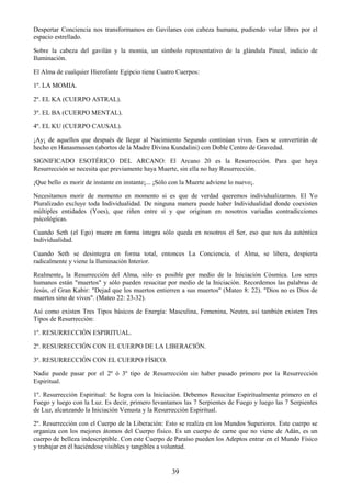 39
Despertar Conciencia nos transformamos en Gavilanes con cabeza humana, pudiendo volar libres por el
espacio estrellado.
Sobre la cabeza del gavilán y la momia, un símbolo representativo de la glándula Pineal, indicio de
Iluminación.
El Alma de cualquier Hierofante Egipcio tiene Cuatro Cuerpos:
1º. LA MOMIA.
2º. EL KA (CUERPO ASTRAL).
3º. EL BA (CUERPO MENTAL).
4º. EL KU (CUERPO CAUSAL).
¡Ay¡ de aquellos que después de llegar al Nacimiento Segundo continúan vivos. Esos se convertirán de
hecho en Hanasmussen (abortos de la Madre Divina Kundalini) con Doble Centro de Gravedad.
SIGNIFICADO ESOTÉRICO DEL ARCANO: El Arcano 20 es la Resurrección. Para que haya
Resurrección se necesita que previamente haya Muerte, sin ella no hay Resurrección.
¡Que bello es morir de instante en instante¡... ¡Sólo con la Muerte adviene lo nuevo¡.
Necesitamos morir de momento en momento si es que de verdad queremos individualizarnos. El Yo
Pluralizado excluye toda Individualidad. De ninguna manera puede haber Individualidad donde coexisten
múltiples entidades (Yoes), que riñen entre sí y que originan en nosotros variadas contradicciones
psicológicas.
Cuando Seth (el Ego) muere en forma íntegra sólo queda en nosotros el Ser, eso que nos da auténtica
Individualidad.
Cuando Seth se desintegra en forma total, entonces La Conciencia, el Alma, se libera, despierta
radicalmente y viene la Iluminación Interior.
Realmente, la Resurrección del Alma, sólo es posible por medio de la Iniciación Cósmica. Los seres
humanos están "muertos" y sólo pueden resucitar por medio de la Iniciación. Recordemos las palabras de
Jesús, el Gran Kabir: "Dejad que los muertos entierren a sus muertos" (Mateo 8: 22). "Dios no es Dios de
muertos sino de vivos". (Mateo 22: 23-32).
Así como existen Tres Tipos básicos de Energía: Masculina, Femenina, Neutra, así también existen Tres
Tipos de Resurrección:
1º. RESURRECCIÓN ESPIRITUAL.
2º. RESURRECCIÓN CON EL CUERPO DE LA LIBERACIÓN.
3º. RESURRECCIÓN CON EL CUERPO FÍSICO.
Nadie puede pasar por el 2º ó 3º tipo de Resurrección sin haber pasado primero por la Resurrección
Espiritual.
1º. Resurrección Espiritual: Se logra con la Iniciación. Debemos Resucitar Espiritualmente primero en el
Fuego y luego con la Luz. Es decir, primero levantamos las 7 Serpientes de Fuego y luego las 7 Serpientes
de Luz, alcanzando la Iniciación Venusta y la Resurrección Espiritual.
2º. Resurrección con el Cuerpo de la Liberación: Esto se realiza en los Mundos Superiores. Este cuerpo se
organiza con los mejores átomos del Cuerpo físico. Es un cuerpo de carne que no viene de Adán, es un
cuerpo de belleza indescriptible. Con este Cuerpo de Paraíso pueden los Adeptos entrar en el Mundo Físico
y trabajar en él haciéndose visibles y tangibles a voluntad.
 