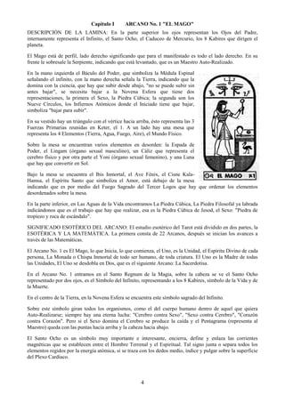 4
Capitulo I ARCANO No. 1 "EL MAGO"
DESCRIPCIÓN DE LA LAMINA: En la parte superior los ojos representan los Ojos del Padre,
internamente representa el Infinito, el Santo Ocho, el Caduceo de Mercurio, los 8 Kabires que dirigen el
planeta.
El Mago está de perfil, lado derecho significando que para el manifestado es todo el lado derecho. En su
frente le sobresale la Serpiente, indicando que está levantado, que es un Maestro Auto-Realizado.
En la mano izquierda el Báculo del Poder, que simboliza la Médula Espinal
señalando el infinito, con la mano derecha señala la Tierra, indicando que la
domina con la ciencia, que hay que subir desde abajo, "no se puede subir sin
antes bajar", se necesita bajar a la Novena Esfera que tiene dos
representaciones, la primera el Sexo, la Piedra Cúbica; la segunda son los
Nueve Círculos, los Infiernos Atómicos donde el Iniciado tiene que bajar,
simboliza "bajar para subir".
En su vestido hay un triángulo con el vértice hacia arriba, ésto representa las 3
Fuerzas Primarias reunidas en Keter, el 1. A un lado hay una mesa que
representa los 4 Elementos (Tierra, Agua, Fuego, Aire), el Mundo Físico.
Sobre la mesa se encuentran varios elementos en desorden: la Espada de
Poder, el Lingam (órgano sexual masculino), un Cáliz que representa el
cerebro físico y por otra parte el Yoni (órgano sexual femenino), y una Luna
que hay que convertir en Sol.
Bajo la mesa se encuentra el Ibis Inmortal, el Ave Fénix, el Cisne Kala-
Hamsa, el Espíritu Santo que simboliza el Amor, está debajo de la mesa
indicando que es por medio del Fuego Sagrado del Tercer Logos que hay que ordenar los elementos
desordenados sobre la mesa.
En la parte inferior, en Las Aguas de la Vida encontramos La Piedra Cúbica, La Piedra Filosofal ya labrada
indicándonos que es el trabajo que hay que realizar, esa es la Piedra Cúbica de Jesod, el Sexo: "Piedra de
tropiezo y roca de escándalo".
SIGNIFICADO ESOTÉRICO DEL ARCANO: El estudio esotérico del Tarot está dividido en dos partes, la
ESOTÉRICA Y LA MATEMÁTICA. La primera consta de 22 Arcanos, después se inician los avances a
través de las Matemáticas.
El Arcano No. 1 es El Mago, lo que Inicia, lo que comienza, el Uno, es la Unidad, el Espíritu Divino de cada
persona, La Monada o Chispa Inmortal de todo ser humano, de toda criatura. El Uno es la Madre de todas
las Unidades, El Uno se desdobla en Dos, que es el siguiente Arcano: La Sacerdotisa.
En el Arcano No. 1 entramos en el Santo Regnum de la Magia, sobre la cabeza se ve el Santo Ocho
representado por dos ojos, es el Símbolo del Infinito, representando a los 8 Kabires, símbolo de la Vida y de
la Muerte.
En el centro de la Tierra, en la Novena Esfera se encuentra este símbolo sagrado del Infinito.
Sobre este símbolo giran todos los organismos, como el del cuerpo humano dentro de aquel que quiera
Auto-Realizarse; siempre hay una eterna lucha: "Cerebro contra Sexo", "Sexo contra Cerebro", "Corazón
contra Corazón". Pero si el Sexo domina el Cerebro se produce la caída y el Pentagrama (representa al
Maestro) queda con las puntas hacia arriba y la cabeza hacia abajo.
El Santo Ocho es un símbolo muy importante e interesante, encierra, define y enlaza las corrientes
magnéticas que se establecen entre el Hombre Terrenal y el Espiritual. Tal signo junta o separa todos los
elementos regidos por la energía atómica, si se traza con los dedos medio, índice y pulgar sobre la superficie
del Plexo Cardíaco.
 