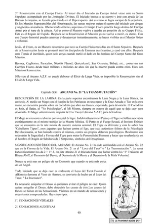 40
3º. Resurrección con el Cuerpo Físico: Al tercer día el Iniciado en Cuerpo Astral viene ante su Santo
Sepulcro, acompañado por las Jerarquías Divinas. El Iniciado invoca a su cuerpo y éste con ayuda de las
Divinas Jerarquías, se levanta penetrando en el Hiperespacio. Así es como se logra escapar de la sepultura.
En los Mundos Suprasensibles del Hiperespacio, las santas mujeres tratan el cuerpo del iniciado con drogas
y ungüentos aromáticos. Obedeciendo órdenes supremas el Cuerpo Físico penetra luego dentro del Cuerpo
Astral por el tope de la cabeza. Así es como el Maestro vuelve a quedar en posesión de su Cuerpo Físico.
Este es el Regalo de Cupido. Después de la Resurrección el Maestro ya no vuelve a morir, es eterno. Con
ese Cuerpo Inmortal pueden aparecer y desaparecer instantáneamente, se hacen visibles en el Mundo Físico
a voluntad.
Jesús, el Cristo, es un Maestro resurrecto que tuvo su Cuerpo Físico tres días en el Santo Sepulcro. Después
de la Resurrección Jesús se presentó ante los discípulos de Emmaus en el camino, y cenó con ellos. Después
ante Tomás el incrédulo, quien sólo creyó cuando metió el dedo en las heridas del Cuerpo Santo del Gran
Maestro.
Hermes, Cagliostro, Paracelso, Nicolás Flamel, Quetzalcoatl, San Germain, Babaji, etc., conservan sus
Cuerpos Físicos desde hace millares o millones de años sin que la muerte pueda contra ellos. Esos son
Maestros Resurrectos.
Sólo con el Arcano A.Z.F. se puede elaborar el Elixir de Larga Vida, es imposible la Resurrección sin el
Elixir de Larga Vida.
Capitulo XXI ARCANO No. 21 "LA TRANSMUTACIÓN"
DESCRIPCIÓN DE LA LAMINA: En la parte superior encontramos la Luna Negra y la Luna Blanca, las
antítesis. Al medio un Mago con el Bastón de los Patriarcas en una mano y la Cruz Ansada o Tao en la otra
mano; se encuentra parado sobre un cocodrilo que abre sus fauces, esperando, para devorarlo. El Cocodrilo
es Seth, el Satán, el "Yo Psicológico", el Mí Mismo, siempre en espera de aquel que se deja caer para
devorarlo. El Mago valientemente empuña la Cruz Tao (el Arcano A.Z.F.) para defenderse.
El Mago se encuentra cubierto por una piel de tigre. Indubitablemente el Perro y el Tigre se hallan asociados
esotéricamente en el mismo trabajo de la Muerte Mística. El Perro es el Fuego Sexual, el Instinto Erótico
que se encuentra en la raíz misma de nuestro sistema seminal. El Tigre es diferente y esto lo saben los
"Caballeros Tigres", esos jaguares que luchan contra el Ego, que cual auténticos felinos de la Psicología
Revolucionaria, se han lanzado contra sí mismos, contra sus propios defectos psicológicos. Realmente son
necesarias la Sagacidad y Fiereza del Tigre para matar la Personalidad Humana y hacer que resplandezca en
el hombre el Dragón de Sabiduría de 7 Serpientes, símbolos del Decapitado.
SIGNIFICADO ESOTÉRICO DEL ARCANO: El Arcano No. 21 ha sido confundido con el Arcano No. 22
que es la Corona de la Vida. El Arcano No. 21 es el " Loco del Tarot" o " La Transmutación ". La suma
kabalísticamente nos da 2 + 1= 3. En este Arcano 21 el Iniciado tiene que luchar contra los "3" Traidores de
Hiram Abiff; el Demonio del Deseo, el Demonio de la Mente y el Demonio de la Mala Voluntad.
Nunca se está mas en peligro de ser Demonio que cuando se está más cerca
de ser Angel.
Todo Iniciado que se deja caer es realmente el Loco del Tarot.Cuando el
Alkimista derrama el Vaso de Hermes, se convierte de hecho en el Loco del
Tarot. " La Insensatez".
Es necesario aniquilar el Deseo si queremos evitar el peligro de caer. Quien
quiera aniquilar el Deseo, debe descubrir las causas de éste.Las causas del
Deseo se hallan en las Sensaciones. Vivimos en un mundo de sensaciones y
necesitamos comprenderlas. Hay cinco tipos:
1º. SENSACIONES VISUALES
2º. SENSACIONES AUDITIVAS
 