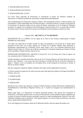 41
3º. SENSACIONES OLFATIVAS
4º. SENSACIONES GUSTATIVAS
5º. SENSACIONES DEL TACTO
Los Cinco Tipos especiales de Sensaciones se transforman en Deseo. No debemos condenar las
Sensaciones, no debemos justificarlas, necesitamos comprenderlas profundamente.
Sólo comprendiendo las Sensaciones matamos el Deseo. Sólo aniquilando el Deseo se libera la Mente, que
normalmente se halla embotellada entre la botella del Deseo. Liberando la Mente se produce el Despertar de
la Conciencia. Si queremos acabar con las causas del Deseo, necesitamos vivir en Estado de Vigilancia
constante. Es urgente vivir en Estado de Alerta Percepción, Alerta Novedad. El Yo es un gran libro, un libro
de muchos tomos. Sólo por medio de la técnica de la Meditación Interna podemos estudiar ese Libro.
Capitulo XXII ARCANO No. 22 "EL REGRESO"
DESCRIPCIÓN DE LA LAMINA: En las Aguas de la Vida la Cruz Svástica simbolizando el Chakra
Muladhara de cuatro pétalos.
Una mujer que representa la Verdad, tocando un arpa, está pulsando la Lira Sexual de 9 cuerdas hasta
encontrar la nota clave. En la parte superior los 4 Dioses de la Muerte: Mestha, Hapi, Duamutef, y
Kebehsenuf; representando los 4 elementos Tierra, Agua, Fuego y Aire. Los 4 animales misteriosos de la
Alkimia Sexual. Sobre los 4 Dioses de la Muerte encontramos La Serpiente Sagrada que ilumina la Esfera
de Ra concedida al Adepto Osiriano, Hijo de la Luz.
SIGNIFICADO ESOTÉRICO DEL ARCANO: El Arcano No. 22 es la Corona de la Vida, el regreso a la
Luz, encarnación de la Verdad en nosotros.
Amados discípulos, necesitáis desarrollar cada uno de los 22 Arcanos Mayores del Tarot dentro de vosotros
mismos. Eres "Imitatus", o sea el que otros han colocado en la Senda del Filo de la Navaja. Esfuérzate en
llegar a "Adeptus", éste es el producto de sus propias obras, el que conquista la Ciencia por sí mismo, el
Hijo de su mismo Trabajo.
Hay que conquistar el grado de Adeptus saliéndose del estado animal, adquiriendo Conciencia.
La Gnosis enseña tres etapas por las cuales tiene que pasar todo aquel que trabaja en la Fragua Encendida de
Vulcano, éstas son:
1ª. PURIFICACIÓN
2ª. ILUMINACIÓN
3ª. PERFECCIÓN
Resulta que los curiosos que ingresan a nuestros Estudios Gnósticos quieren Iluminación inmediatamente,
Desdoblamientos, Clarividencia, Magismo Práctico, etc. Y cuando no consiguen esto inmediatamente se
retiran.
Nadie puede llegar a la Iluminación sin haberse purificado primero, sólo quienes han conseguido la
Purificación, la Santidad, pueden entrar a la sala de la Iluminación. Existen también muchos estudiantes que
se meten en nuestros estudios por pura curiosidad y quieren ser sabios inmediatamente. Pablo de Tarso dice:
"Hablamos Sabiduría entre los perfectos". Sólo quienes llegaron a la Tercera Etapa son Perfectos, sólo entre
ellos se puede hablar Sabiduría Divina.
En el viejo Egipto de los Faraones, dentro de la Masonería Oculta, estas tres etapas del sendero son:
 