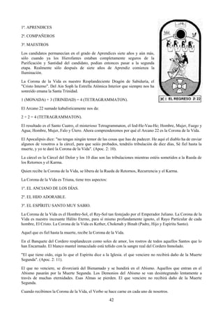 42
1ª. APRENDICES
2ª. COMPAÑEROS
3ª. MAESTROS
Los candidatos permanecían en el grado de Aprendices siete años y aún más,
sólo cuando ya los Hierofantes estaban completamente seguros de la
Purificación y Santidad del candidato, podían entonces pasar a la segunda
etapa. Realmente sólo después de siete años de Aprendiz comienza la
Iluminación.
La Corona de la Vida es nuestro Resplandeciente Dragón de Sabiduría, el
"Cristo Interno". Del Ain Soph la Estrella Atómica Interior que siempre nos ha
sonreído emana la Santa Trinidad.
1 (MONADA) + 3 (TRINIDAD) = 4 (TETRAGRAMMATON).
El Arcano 22 sumado kabalísticamente nos da:
2 + 2 = 4 (TETRAGRAMMATON).
El resultado es el Santo Cuatro, el misterioso Tetragrammaton, el Iod-He-Vau-He; Hombre, Mujer, Fuego y
Agua; Hombre, Mujer, Falo y Útero. Ahora comprenderemos por qué el Arcano 22 es la Corona de la Vida.
El Apocalipsis dice: "no tengas ningún temor de las cosas que has de padecer. He aquí el diablo ha de enviar
algunos de vosotros a la cárcel, para que seáis probados, tendréis tribulación de diez días, Sé fiel hasta la
muerte, y yo te daré la Corona de la Vida". (Apoc. 2: 10).
La cárcel es la Cárcel del Dolor y los 10 días son las tribulaciones mientras estéis sometidos a la Rueda de
los Retornos y el Karma.
Quien recibe la Corona de la Vida, se libera de la Rueda de Retornos, Recurrencia y el Karma.
La Corona de la Vida es Triuna, tiene tres aspectos:
1º. EL ANCIANO DE LOS DÍAS.
2º. EL HIJO ADORABLE.
3º. EL ESPÍRITU SANTO MUY SABIO.
La Corona de la Vida es el Hombre-Sol, el Rey-Sol tan festejado por el Emperador Juliano. La Corona de la
Vida es nuestro incesante Hálito Eterno, para sí mismo profundamente ignoto, el Rayo Particular de cada
hombre, El Cristo. La Corona de la Vida es Kether, Chokmah y Binah (Padre, Hijo y Espíritu Santo).
Aquel que es fiel hasta la muerte, recibe la Corona de la Vida.
En el Banquete del Cordero resplandecen como soles de amor, los rostros de todos aquellos Santos que lo
han Encarnado. El blanco mantel inmaculado está teñido con la sangre real del Cordero Inmolado.
"El que tiene oído, oiga lo que el Espíritu dice a la Iglesia. el que venciere no recibirá daño de la Muerte
Segunda". (Apoc. 2: 11).
El que no venciere, se divorciará del Bienamado y se hundirá en el Abismo. Aquellos que entran en el
Abismo pasarán por la Muerte Segunda. Los Demonios del Abismo se van desintegrando lentamente a
través de muchas eternidades. Esas Almas se pierden. El que venciere no recibirá daño de la Muerte
Segunda.
Cuando recibimos la Corona de la Vida, el Verbo se hace carne en cada uno de nosotros.
 